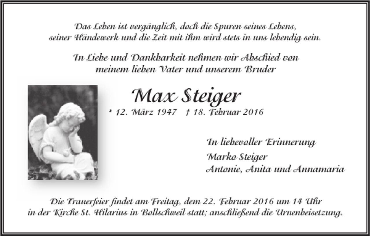 <p>Das Leben ist vergänglich, doch die Spuren seines Lebens,<br />seiner Händewerk und die Zeit mit ihm wird stets in uns lebendig sein.</p><p>In Liebe und Dankbarkeit nehmen wir Abschied von<br />meinem lieben Vater und unserem Bruder</p><p>Max Steiger</p><p>* 12. März 1947 † 18. Februar 2016</p><p>In liebevoller Erinnerung<br />Marko Steiger<br />Antonie, Anita und Annamaria<br />Die Trauerfeier findet am Freitag, dem 22. Februar 2016 um 14 Uhr<br />in der Kirche St. Hilarius in Bollschweil statt; anschließend die Urnenbeisetzung.</p>