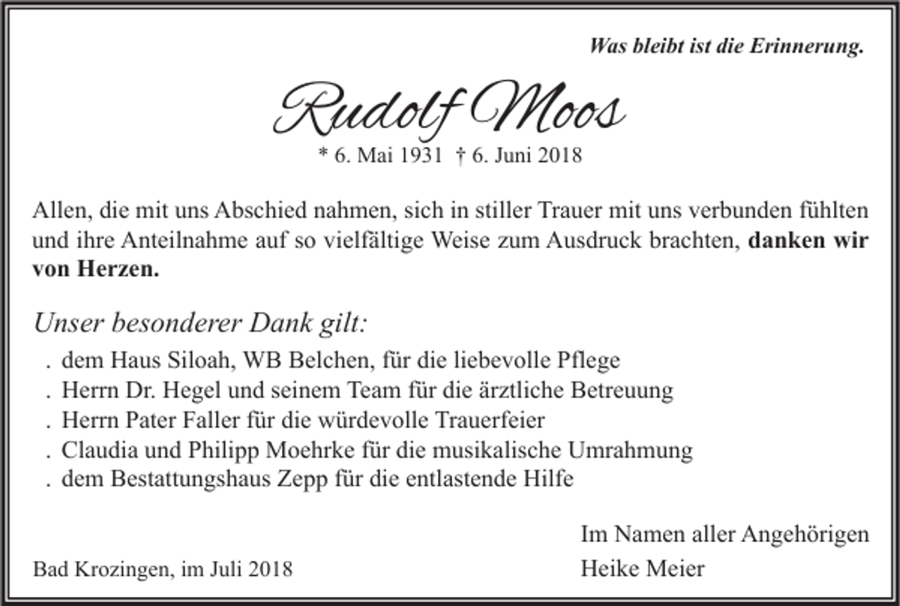 <p>Was bleibt ist die Erinnerung.</p><p>Rudolf Moos<br />* 6. Mai 1931 † 6. Juni 2018</p><p>Allen, die mit uns Abschied nahmen, sich in stiller Trauer mit uns verbunden fühlten<br />und ihre Anteilnahme auf so vielfältige Weise zum Ausdruck brachten, danken wir<br />von Herzen.</p><p>Unser besonderer Dank gilt:<br />.<br />.<br />.<br />.<br />.</p><p>dem Haus Siloah, WB Belchen, für die liebevolle Pflege<br />Herrn Dr. Hegel und seinem Team für die ärztliche Betreuung<br />Herrn Pater Faller für die würdevolle Trauerfeier<br />Claudia und Philipp Moehrke für die musikalische Umrahmung<br />dem Bestattungshaus Zepp für die entlastende Hilfe</p><p>Bad Krozingen, im Juli 2018</p><p>Im Namen aller Angehörigen<br />Heike Meier</p>