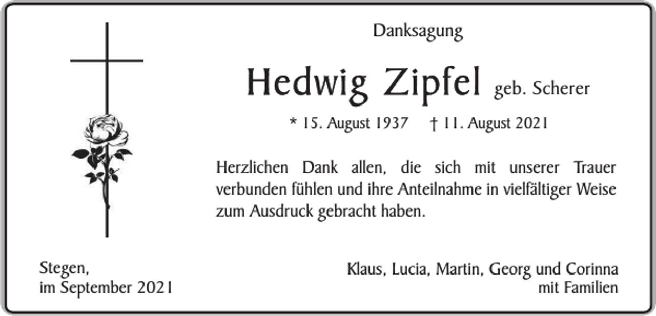 <p>Danksagung</p><p>Hedwig Zipfel<br />* 15. August 1937</p><p>geb. Scherer</p><p>† 11. August 2021</p><p>Herzlichen Dank allen, die sich mit unserer Trauer<br />verbunden fühlen und ihre Anteilnahme in vielfältiger Weise<br />zum Ausdruck gebracht haben.<br />Stegen,<br />im September 2021</p><p>Klaus, Lucia, Martin, Georg und Corinna<br />mit Familien</p>