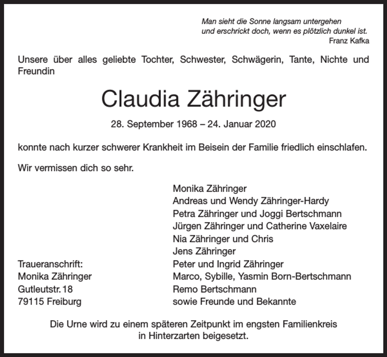<p>Man sieht die Sonne langsam untergehen<br />und erschrickt doch, wenn es plötzlich dunkel ist.</p><p>Franz Kafka</p><p>Unsere über alles geliebte Tochter, Schwester, Schwägerin, Tante, Nichte und<br />­Freundin</p><p>Claudia Zähringer<br />28. September 1968 – 24. Januar 2020<br />konnte nach kurzer schwerer Krankheit im Beisein der Familie friedlich einschlafen.<br />Wir vermissen dich so sehr.</p><p>Traueranschrift:<br />Monika Zähringer<br />Gutleutstr. 18<br />79115 Freiburg</p><p>Monika Zähringer<br />Andreas und Wendy Zähringer-Hardy<br />Petra Zähringer und Joggi Bertschmann<br />Jürgen Zähringer und Catherine Vaxelaire<br />Nia Zähringer und Chris<br />Jens Zähringer<br />Peter und Ingrid Zähringer<br />Marco, Sybille, Yasmin Born-Bertschmann<br />Remo Bertschmann<br />sowie Freunde und Bekannte</p><p>Die Urne wird zu einem späteren Zeitpunkt im engsten Familienkreis<br />in­ ­Hinterzarten beigesetzt.</p>