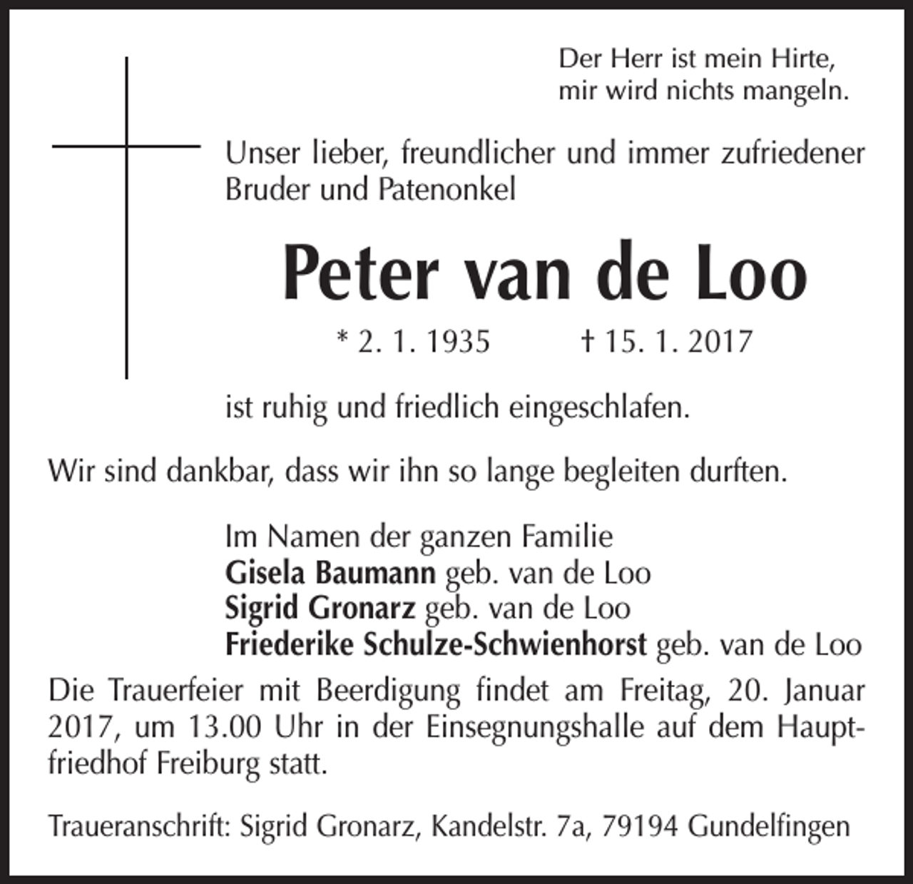 <p>Der Herr ist mein Hirte,<br />mir wird nichts mangeln.</p><p>Unser lieber, freundlicher und immer zufriedener<br />Bruder und Patenonkel</p><p>Peter van de Loo<br />* 2. 1. 1935 † 15. 1. 2017<br />ist ruhig und friedlich eingeschlafen.<br />Wir sind dankbar, dass wir ihn so lange begleiten durften.<br />Im Namen der ganzen Familie<br />Gisela Baumann geb. van de Loo<br />Sigrid Gronarz geb. van de Loo<br />Friederike Schulze-Schwienhorst geb. van de Loo<br />Die Trauerfeier mit Beerdigung findet am Freitag, 20. Januar<br />2017, um 13.00 Uhr in der Einsegnungshalle auf dem Hauptfriedhof Freiburg statt.<br />Traueranschrift: Sigrid Gronarz, Kandelstr. 7a, 79194 Gundelfingen</p>