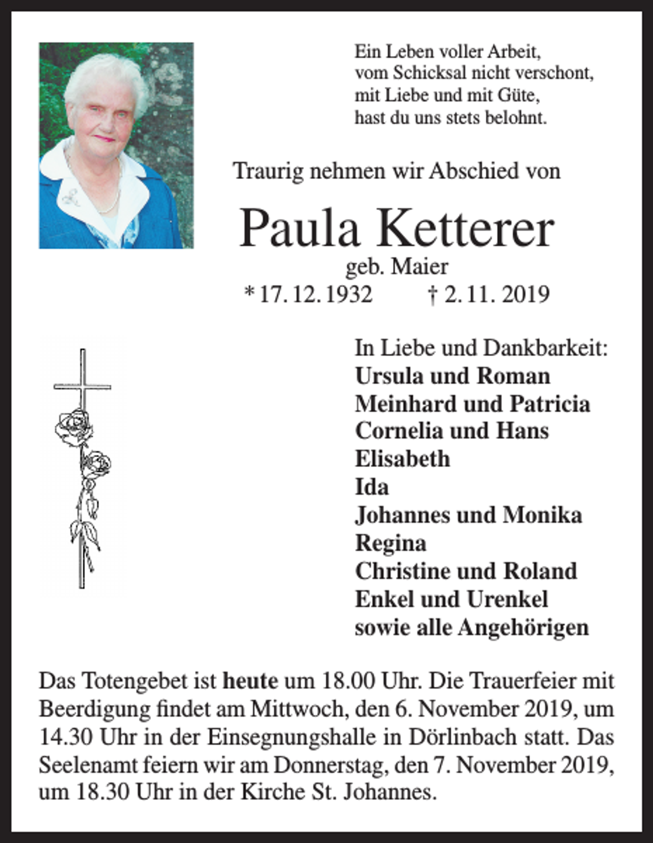 <p>Ein Leben voller Arbeit,<br />vom Schicksal nicht verschont,<br />mit Liebe und mit Güte,<br />hast du uns stets belohnt.</p><p>Traurig nehmen wir Abschied von</p><p>Paulageb.Ketterer<br />Maier<br />* 17. 12. 1932</p><p>† 2. 11. 2019</p><p>In Liebe und Dankbarkeit:<br />Ursula und Roman<br />Meinhard und Patricia<br />Cornelia und Hans<br />Elisabeth<br />Ida<br />Johannes und Monika<br />Regina<br />Christine und Roland<br />Enkel und Urenkel<br />sowie alle Angehörigen<br />Das Totengebet ist heute um 18.00 Uhr. Die Trauerfeier mit<br />Beerdigung findet am Mittwoch, den 6. November 2019, um<br />14.30 Uhr in der Einsegnungshalle in Dörlinbach statt. Das<br />Seelenamt feiern wir am Donnerstag, den 7. November 2019,<br />um 18.30 Uhr in der Kirche St. Johannes.</p>