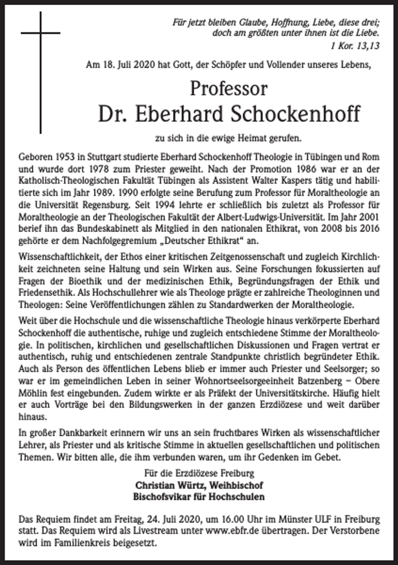 <p>Für jetzt bleiben Glaube, Hoffnung, Liebe, diese drei;<br />doch am größten unter ihnen ist die Liebe.<br />1 Kor. 13,13</p><p>Am 18. Juli 2020 hat Gott, der Schöpfer und Vollender unseres Lebens,</p><p>Professor</p><p>Dr. Eberhard Schockenhoff<br />zu sich in die ewige Heimat gerufen.<br />Geboren 1953 in Stuttgart studierte Eberhard Schockenhoff Theologie in Tübingen und Rom<br />und wurde dort 1978 zum Priester geweiht. Nach der Promotion 1986 war er an der<br />Katholisch-Theologischen Fakultät Tübingen als Assistent Walter Kaspers tätig und habilitierte sich im Jahr 1989. 1990 erfolgte seine Berufung zum Professor für Moraltheologie an<br />die Universität Regensburg. Seit 1994 lehrte er schließlich bis zuletzt als Professor für<br />Moraltheologie an der Theologischen Fakultät der Albert-Ludwigs-Universität. Im Jahr 2001<br />berief ihn das Bundeskabinett als Mitglied in den nationalen Ethikrat, von 2008 bis 2016<br />gehörte er dem Nachfolgegremium „Deutscher Ethikrat“ an.<br />Wissenschaftlichkeit, der Ethos einer kritischen Zeitgenossenschaft und zugleich Kirch­lich­<br />keit zeichneten seine Haltung und sein Wirken aus. Seine Forschungen fokussierten auf<br />Fragen der Bioethik und der medizinischen Ethik, Begründungsfragen der Ethik und<br />Friedens­ethik. Als Hochschullehrer wie als Theologe prägte er zahlreiche Theologinnen und<br />Theologen: Seine Veröffentlichungen zählen zu Standardwerken der Moraltheologie.<br />Weit über die Hochschule und die wissenschaftliche Theologie hinaus verkörperte Eberhard<br />Schockenhoff die authentische, ruhige und zugleich entschiedene Stimme der Moraltheologie. In politischen, kirchlichen und gesellschaftlichen Diskussionen und Fragen vertrat er<br />authentisch, ruhig und entschiedenen zentrale Standpunkte christlich begründeter Ethik.<br />Auch als Person des öffentlichen Lebens blieb er immer auch ­Priester und Seelsorger; so<br />war er im gemeindlichen Leben in seiner Wohnortseel­sorgeeinheit Batzenberg – Obere<br />Möhlin fest eingebunden. Zudem wirkte er als Präfekt der Universitätskirche. Häufig hielt<br />er auch Vorträge bei den Bildungswerken in der ganzen Erzdiözese und weit darüber<br />­hinaus.<br />In großer Dankbarkeit erinnern wir uns an sein fruchtbares Wirken als wissenschaft­licher<br />Lehrer, als Priester und als kritische Stimme in aktuellen gesellschaftlichen und politischen<br />Themen. Wir bitten alle, die ihm verbunden waren, um ihr Gedenken im Gebet.<br />Für die Erzdiözese Freiburg<br />Christian Würtz, Weihbischof<br />Bischofsvikar für Hochschulen<br />Das Requiem findet am Freitag, 24. Juli 2020, um 16.00 Uhr im Münster ULF in ­Freiburg<br />statt. Das Requiem wird als Livestream unter www.ebfr.de übertragen. Der Verstorbene<br />wird im Familienkreis beigesetzt.</p>