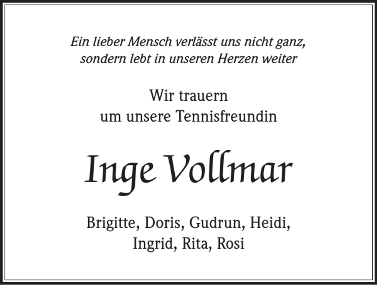 <p>Ein lieber Mensch verlässt uns nicht ganz,<br />sondern lebt in unseren Herzen weiter</p><p>Wir trauern<br />um unsere Tennisfreundin</p><p>Inge Vollmar<br />Brigitte, Doris, Gudrun, Heidi,<br />Ingrid, Rita, Rosi</p>