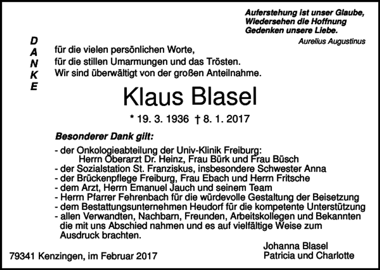 <p>Auferstehung ist unser Glaube,<br />Wiedersehen die Hoffnung<br />Gedenken unsere Liebe.</p><p>D<br />A<br />N<br />K<br />E</p><p>Aurelius Augustinus</p><p>für die vielen persönlichen Worte,<br />für die stillen Umarmungen und das Trösten.<br />Wir sind überwältigt von der großen Anteilnahme.</p><p>Klaus Blasel<br />* 19. 3. 1936 † 8. 1. 2017</p><p>Besonderer Dank gilt:<br />- der Onkologieabteilung der Univ-Klinik Freiburg:<br />Herrn Oberarzt Dr. Heinz, Frau Bürk und Frau Büsch<br />- der Sozialstation St. Franziskus, insbesondere Schwester Anna<br />- der Brückenpflege Freiburg, Frau Ebach und Herrn Fritsche<br />- dem Arzt, Herrn Emanuel Jauch und seinem Team<br />- Herrn Pfarrer Fehrenbach für die würdevolle Gestaltung der Beisetzung<br />- dem Bestattungsunternehmen Heudorf für die kompetente Unterstützung<br />- allen Verwandten, Nachbarn, Freunden, Arbeitskollegen und Bekannten<br />die mit uns Abschied nahmen und es auf vielfältige Weise zum<br />Ausdruck brachten.<br />Johanna Blasel<br />Patricia und Charlotte<br />79341 Kenzingen, im Februar 2017</p>