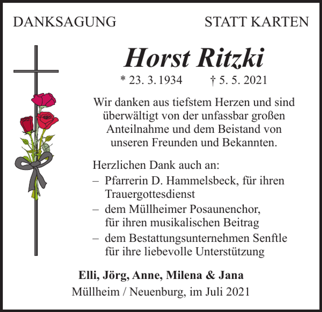 <p>DANKSAGUNG</p><p>STATT KARTEN</p><p>Horst Ritzki</p><p>* 23. 3. 1934</p><p>† 5. 5. 2021</p><p>Wir danken aus tiefstem Herzen und sind<br />überwältigt von der unfassbar großen<br />Anteilnahme und dem Beistand von<br />unseren Freunden und Bekannten.<br />Herzlichen Dank auch an:<br />– Pfarrerin D. Hammelsbeck, für ihren<br />Trauergottesdienst<br />– dem Müllheimer Posaunenchor,<br />für ihren musikalischen Beitrag<br />– dem Bestattungsunternehmen Senftle<br />für ihre liebevolle Unterstützung<br />Elli, Jörg, Anne, Milena &amp; Jana<br />Müllheim / Neuenburg, im Juli 2021</p>