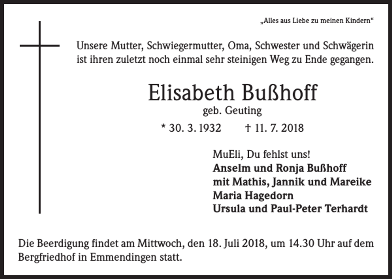 <p>„Alles aus Liebe zu meinen Kindern“</p><p>Unsere Mutter, Schwiegermutter, Oma, Schwester und Schwägerin<br />ist ihren zuletzt noch einmal sehr steinigen Weg zu Ende gegangen.</p><p>Elisabeth Bußhoff<br />geb. Geuting<br />* 30. 3. 1932 † 11. 7. 2018</p><p>MuEli, Du fehlst uns!<br />Anselm und Ronja Bußhoff<br />mit Mathis, Jannik und Mareike<br />Maria Hagedorn<br />Ursula und Paul-Peter Terhardt<br />Die Beerdigung findet am Mittwoch, den 18. Juli 2018, um 14.30 Uhr auf dem<br />­Bergfriedhof in Emmendingen statt.</p>