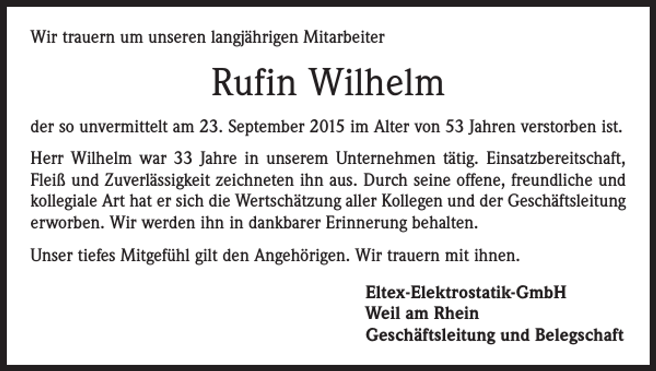 <p>Wir trauern um unseren langjährigen Mitarbeiter</p><p>Rufin Wilhelm<br />der so unvermittelt am 23. September 2015 im Alter von 53 Jahren verstorben ist.<br />Herr Wilhelm war 33 Jahre in unserem Unternehmen tätig. Einsatzbereitschaft,<br />Fleiß und Zuverlässigkeit zeichneten ihn aus. Durch seine offene, freundliche und<br />kollegiale Art hat er sich die Wertschätzung aller Kollegen und der Geschäftsleitung<br />erworben. Wir werden ihn in dankbarer Erinnerung behalten.<br />Unser tiefes Mitgefühl gilt den Angehörigen. Wir trauern mit ihnen.<br />Eltex-Elektrostatik-GmbH<br />Weil am Rhein<br />Geschäftsleitung und Belegschaft</p>