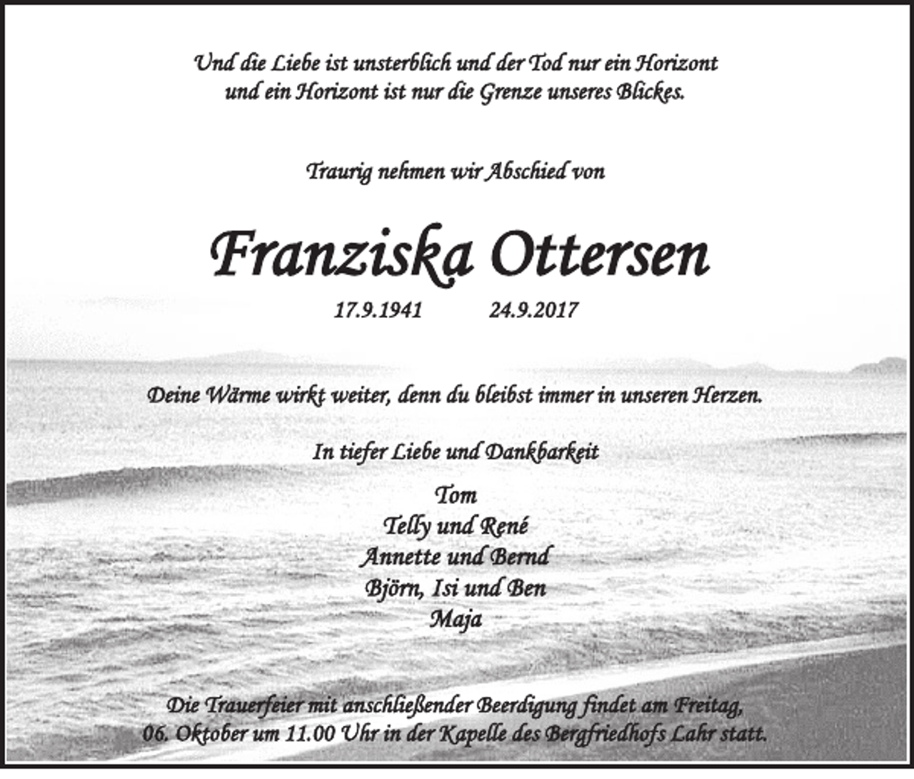 <p>UUnd<br />n d die<br />die Lie<br />Liebe<br />be ististuunsterblich<br />nster blic h uund<br />n d der<br />derToTod<br />d nnur<br />ur eiein<br />n Hori<br />Horizont<br />zo nt<br />uund<br />n d eieinn Horizont<br />Hori zo nt ist<br />ist nnur<br />ur die<br />die Grenze<br />Gre n ze uunseres<br />nseres Blickes.<br />Blic kes.<br />Traurig<br />Tr<br />a urig ne<br />nehmen<br />h me n wir<br />wir Abschied<br />A bsc hie d vo<br />von<br />n</p><p>Franziska<br />Fr<br />a n zis k a Ottersen<br />Otterse n<br />117.9.1941<br />7. 9. 1 9 4 1</p><p>224.9.2017<br />4. 9. 2 0 1 7</p><p>Deine<br />Dei<br />ne Wärme<br />W är me wir<br />wirkt<br />kt weiter,<br />weiter,dedenn<br />n n ddu<br />u blei<br />bleibst<br />bst i immer<br />m me r iinn unseren<br />u nsere n Herzen.<br />Her ze n.<br />IInn tiefer<br />tiefer Liebe<br />Lie be und<br />u n d Dankbarkeit<br />D a n k b ar keit</p><p>Tom<br />To<br />m<br />Telly uund<br />Telly<br />n d René<br />Re né<br />AAnnette<br />n nette uund<br />n d Ber<br />Bernd<br />nd<br />Björn,<br />Björ<br />n, Isi<br />Isi uund<br />n d Be<br />Ben<br />n<br />MMaja<br />aj a<br />DieTrTrauerfeier<br />Die<br />a uerfeier mit<br />mitaanschließender<br />nsc hlie ße n der Beer<br />Beerdigung<br />dig u ng fifindet<br />n det aam<br />m Freit<br />Freitag,<br />a g,<br />006.<br />6. Oktober<br />O kto ber um<br />u m 111.00<br />1. Uhr<br />U hr iinn der<br />der Kapelle<br />K a pelle des<br />des Bergfriedhofs<br />Ber gfrie d hofs Lahr<br />L a hr ststatt.<br />att.</p>