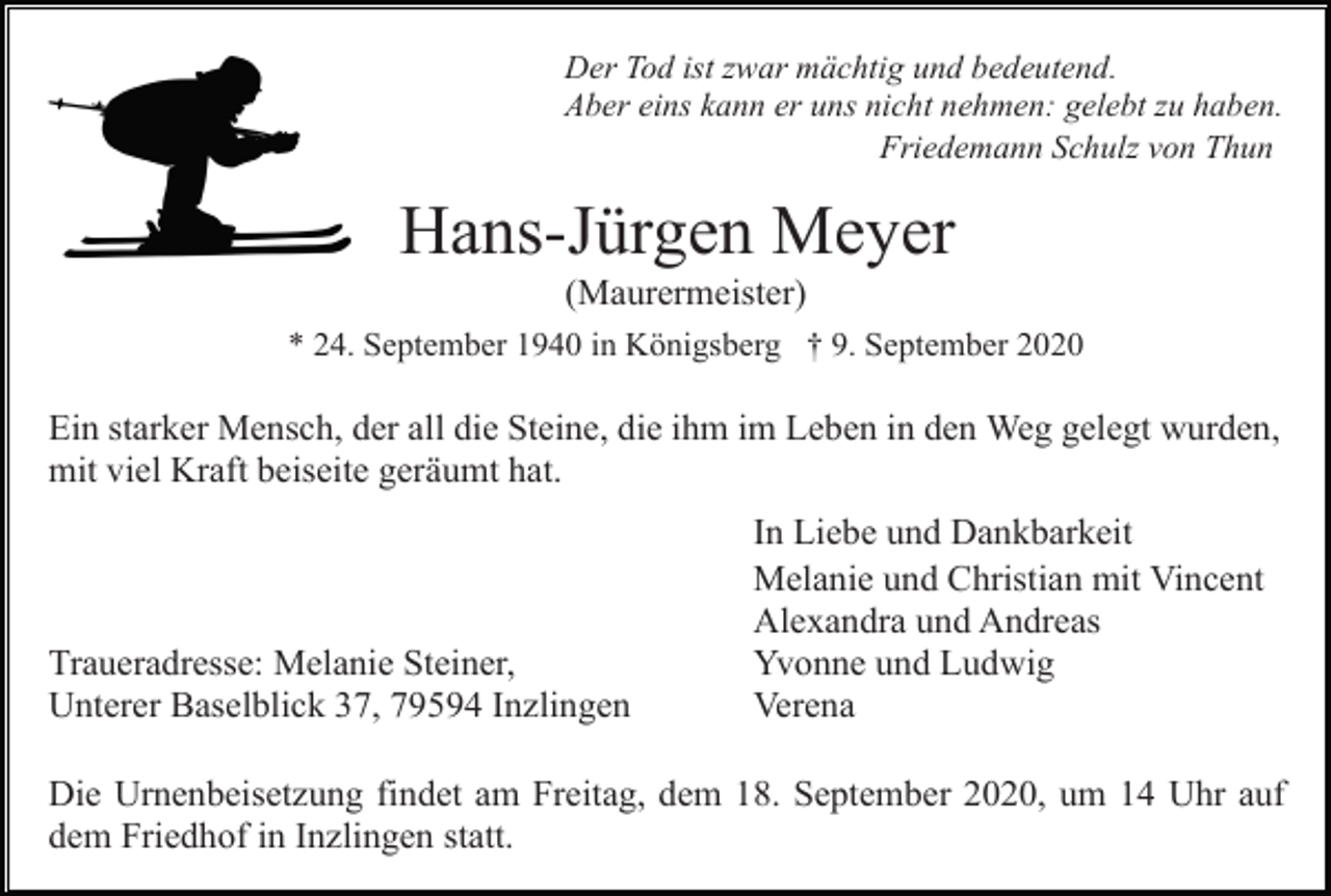 <p>Der Tod ist zwar mächtig und bedeutend.<br />Aber eins kann er uns nicht nehmen: gelebt zu haben.<br />Friedemann Schulz von Thun</p><p>Hans-Jürgen Meyer<br />(Maurermeister)<br />* 24. September 1940 in Königsberg † 9. September 2020</p><p>Ein starker Mensch, der all die Steine, die ihm im Leben in den Weg gelegt wurden,<br />mit viel Kraft beiseite geräumt hat.</p><p>Traueradresse: Melanie Steiner,<br />Unterer Baselblick 37, 79594 Inzlingen</p><p>In Liebe und Dankbarkeit<br />Melanie und Christian mit Vincent<br />Alexandra und Andreas<br />Yvonne und Ludwig<br />Verena</p><p>Die Urnenbeisetzung findet am Freitag, dem 18. September 2020, um 14 Uhr auf<br />dem Friedhof in Inzlingen statt.</p>