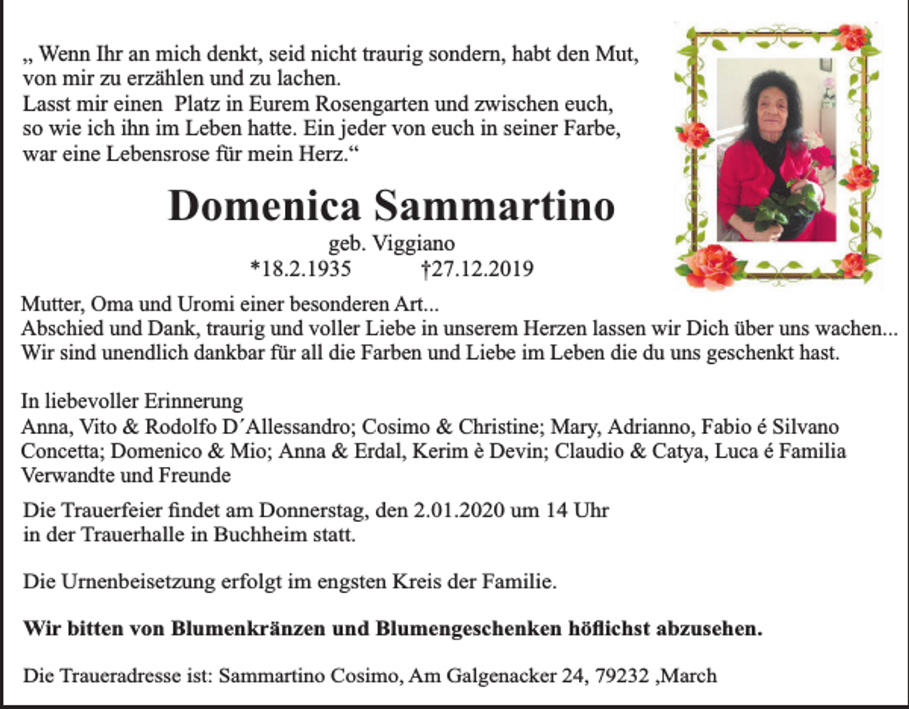 <p>„ Wenn Ihr an mich denkt, seid nicht traurig sondern, habt den Mut,<br />von mir zu erzählen und zu lachen.<br />Lasst mir einen Platz in Eurem Rosengarten und zwischen euch,<br />so wie ich ihn im Leben hatte. Ein jeder von euch in seiner Farbe,<br />war eine Lebensrose für mein Herz.“</p><p>Domenica Sammartino<br />geb. Viggiano<br />*18.2.1935<br />†27.12.2019<br />Mutter, Oma und Uromi einer besonderen Art...<br />Abschied und Dank, traurig und voller Liebe in unserem Herzen lassen wir Dich über uns wachen...<br />Wir sind unendlich dankbar für all die Farben und Liebe im Leben die du uns geschenkt hast.<br />In liebevoller Erinnerung<br />Anna, Vito &amp; Rodolfo D´Allessandro; Cosimo &amp; Christine; Mary, Adrianno, Fabio é Silvano<br />Concetta; Domenico &amp; Mio; Anna &amp; Erdal, Kerim è Devin; Claudio &amp; Catya, Luca é Familia<br />Verwandte und Freunde<br />Die Trauerfeier ﬁndet am Donnerstag, den 2.01.2020 um 14 Uhr<br />in der Trauerhalle in Buchheim statt.<br />Die Urnenbeisetzung erfolgt im engsten Kreis der Familie.<br />Wir bitten von Blumenkränzen und Blumengeschenken höﬂichst abzusehen.<br />Die Traueradresse ist: Sammartino Cosimo, Am Galgenacker 24, 79232 ,March</p>