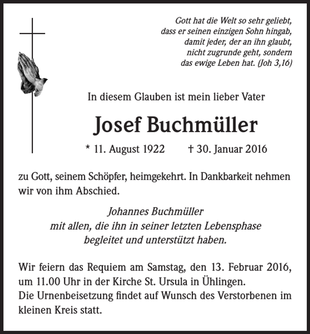 <p>Gott hat die Welt so sehr geliebt,<br />dass er seinen einzigen Sohn hingab,<br />damit jeder, der an ihn glaubt,<br />nicht zugrunde geht, sondern<br />das ewige Leben hat. (Joh 3,16)</p><p>In diesem Glauben ist mein lieber Vater</p><p>Josef Buchmüller</p><p>* 11. August 1922 † 30. Januar 2016</p><p>zu Gott, seinem Schöpfer, heimgekehrt. In Dankbarkeit nehmen<br />wir von ihm Abschied.</p><p>Johannes Buchmüller<br />mit allen, die ihn in seiner letzten Lebensphase<br />begleitet und unterstützt haben.<br />Wir feiern das Requiem am Samstag, den 13. Februar 2016,<br />um 11.00 Uhr in der Kirche St. Ursula in Ühlingen.<br />Die Urnenbeisetzung findet auf Wunsch des Verstorbenen im<br />kleinen Kreis statt.</p>