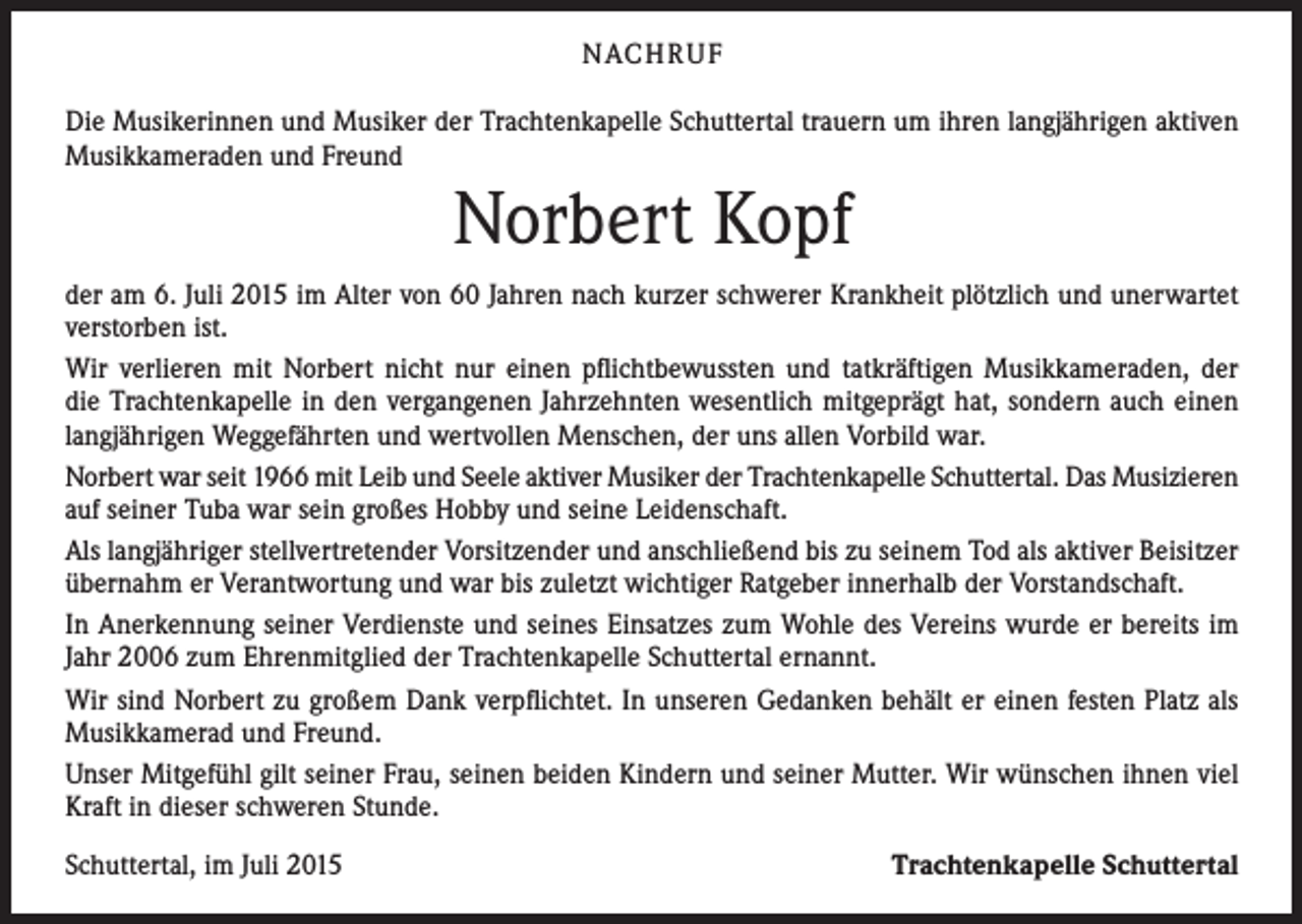 <p>NACH R U F<br />Die Musikerinnen und Musiker der Trachtenkapelle Schuttertal trauern um ihren langjährigen aktiven<br />Musikkameraden und Freund</p><p>Norbert Kopf<br />der am 6. Juli 2015 im Alter von 60 Jahren nach kurzer schwerer Krankheit plötzlich und unerwartet<br />verstorben ist.<br />Wir verlieren mit Norbert nicht nur einen pflichtbewussten und tatkräftigen Musikkameraden, der<br />die Trachtenkapelle in den vergangenen Jahrzehnten wesentlich mitgeprägt hat, sondern auch einen<br />langjährigen Weggefährten und wertvollen Menschen, der uns allen Vorbild war.<br />Norbert war seit 1966 mit Leib und Seele aktiver Musiker der Trachtenkapelle Schuttertal. Das Musizieren<br />auf seiner Tuba war sein großes Hobby und seine Leidenschaft.<br />Als langjähriger stellvertretender Vorsitzender und anschließend bis zu seinem Tod als aktiver Beisitzer<br />übernahm er Verantwortung und war bis zuletzt wichtiger Ratgeber innerhalb der Vorstandschaft.<br />In Anerkennung seiner Verdienste und seines Einsatzes zum Wohle des Vereins wurde er bereits im<br />Jahr 2006 zum Ehrenmitglied der Trachtenkapelle Schuttertal ernannt.<br />Wir sind Norbert zu großem Dank verpflichtet. In unseren Gedanken behält er einen festen Platz als<br />Musikkamerad und Freund.<br />Unser Mitgefühl gilt seiner Frau, seinen beiden Kindern und seiner Mutter. Wir wünschen ihnen viel<br />Kraft in dieser schweren Stunde.<br />Schuttertal, im Juli 2015</p><p>Trachtenkapelle Schuttertal</p>