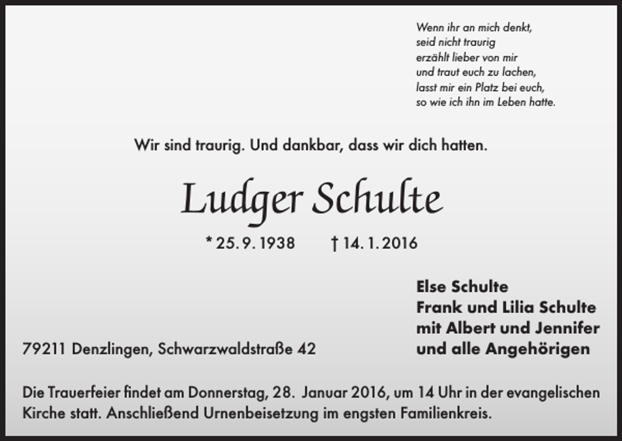 <p>Wenn ihr an mich denkt,<br />seid nicht traurig<br />erzählt lieber von mir<br />und traut euch zu lachen,<br />lasst mir ein Platz bei euch,<br />so wie ich ihn im Leben hatte.</p><p>Wir sind traurig. Und dankbar, dass wir dich hatten.</p><p>Ludger Schulte<br />* 25. 9. 1938</p><p>79211 Denzlingen, Schwarzwaldstraße 42</p><p>† 14. 1. 2016<br />Else Schulte<br />Frank und Lilia Schulte<br />mit Albert und Jennifer<br />und alle Angehörigen</p><p>Die Trauerfeier findet am Donnerstag, 28. Januar 2016, um 14 Uhr in der evangelischen<br />Kirche statt. Anschließend Urnenbeisetzung im engsten Familienkreis.</p>