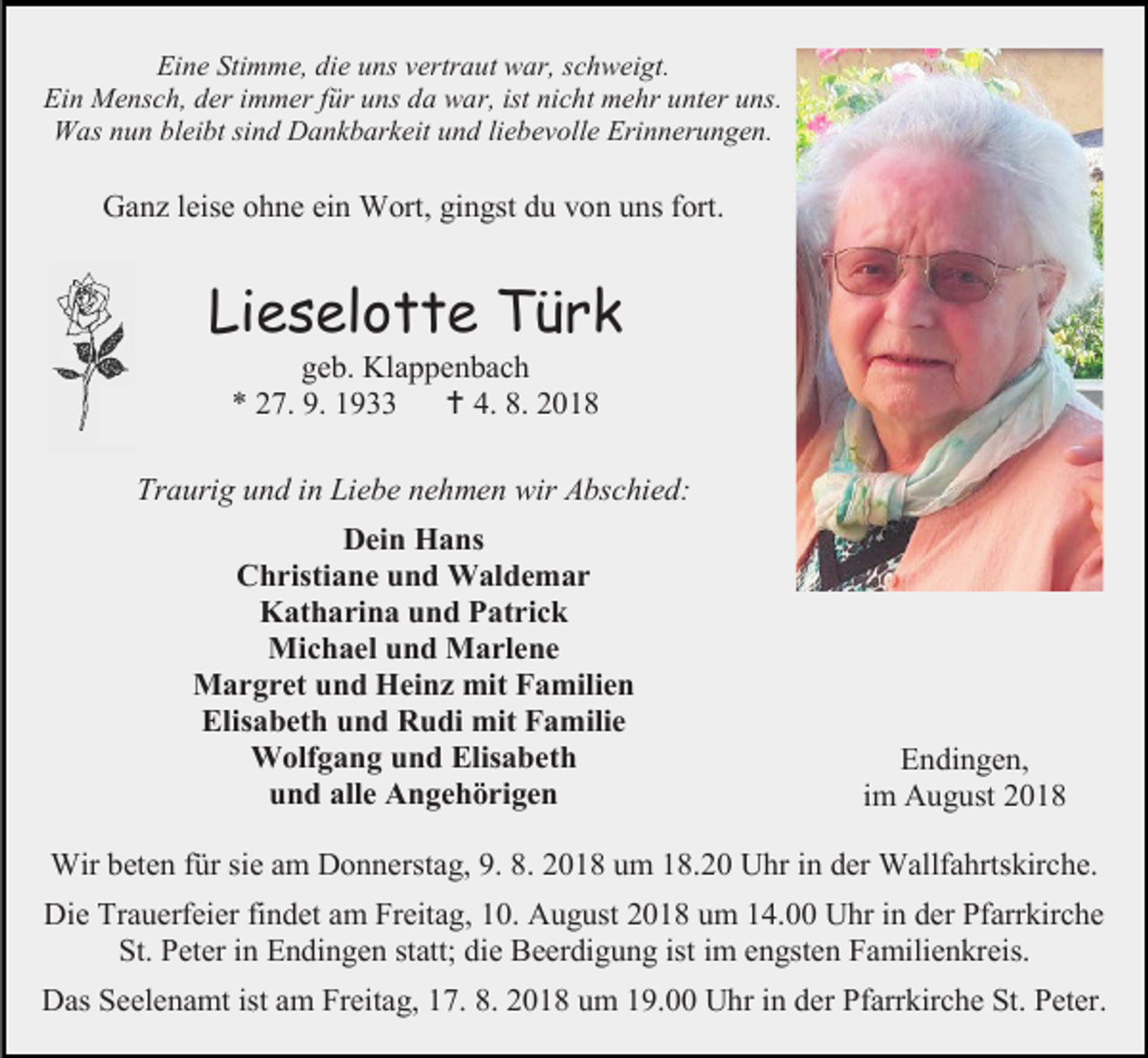<p>Eine Stimme, die uns vertraut war, schweigt.<br />Ein Mensch, der immer für uns da war, ist nicht mehr unter uns.<br />Was nun bleibt sind Dankbarkeit und liebevolle Erinnerungen.</p><p>Ganz leise ohne ein Wort, gingst du von uns fort.</p><p>Lieselotte Türk<br />geb. Klappenbach<br />* 27. 9. 1933  4. 8. 2018<br />Traurig und in Liebe nehmen wir Abschied:<br />Dein Hans<br />Christiane und Waldemar<br />Katharina und Patrick<br />Michael und Marlene<br />Margret und Heinz mit Familien<br />Elisabeth und Rudi mit Familie<br />Wolfgang und Elisabeth<br />und alle Angehörigen</p><p>Endingen,<br />im August 2018</p><p>Wir beten für sie am Donnerstag, 9. 8. 2018 um 18.20 Uhr in der Wallfahrtskirche.<br />Die Trauerfeier findet am Freitag, 10. August 2018 um 14.00 Uhr in der Pfarrkirche<br />St. Peter in Endingen statt; die Beerdigung ist im engsten Familienkreis.<br />Das Seelenamt ist am Freitag, 17. 8. 2018 um 19.00 Uhr in der Pfarrkirche St. Peter.</p>