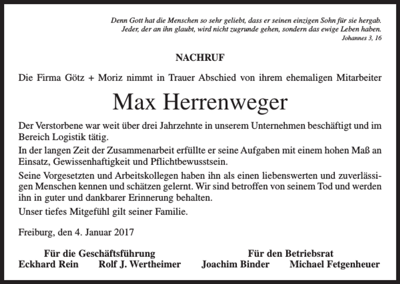 <p>Denn Gott hat die Menschen so sehr geliebt, dass er seinen einzigen Sohn für sie hergab.<br />Jeder, der an ihn glaubt, wird nicht zugrunde gehen, sondern das ewige Leben haben.<br />Johannes 3, 16</p><p>NACHRUF<br />Die Firma Götz + Moriz nimmt in Trauer Abschied von ihrem ehemaligen Mitarbeiter</p><p>Max Herrenweger<br />Der Verstorbene war weit über drei Jahrzehnte in unserem Unternehmen beschäftigt und im<br />Bereich Logistik tätig.<br />In der langen Zeit der Zusammenarbeit erfüllte er seine Aufgaben mit einem hohen Maß an<br />Einsatz, Gewissenhaftigkeit und Pflichtbewusstsein.<br />Seine Vorgesetzten und Arbeitskollegen haben ihn als einen liebenswerten und zuverlässigen Menschen kennen und schätzen gelernt. Wir sind betroffen von seinem Tod und werden<br />ihn in guter und dankbarer Erinnerung behalten.<br />Unser tiefes Mitgefühl gilt seiner Familie.<br />Freiburg, den 4. Januar 2017</p><p>Für die Geschäftsführung<br />ckhard Rein Rolf J. Wertheimer<br />E</p><p>Für den Betriebsrat<br />Joachim Binder Michael Fetgenheuer</p>