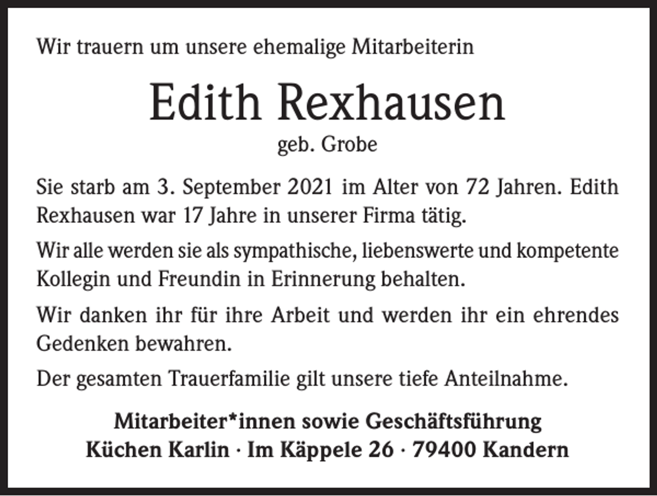 <p>Wir trauern um unsere ehemalige Mitarbeiterin</p><p>Edith Rexhausen<br />geb. Grobe</p><p>Sie starb am 3. September 2021 im Alter von 72 Jahren. Edith<br />Rexhausen war 17 Jahre in unserer Firma tätig.<br />Wir alle werden sie als sympathische, liebenswerte und kompetente<br />Kollegin und Freundin in Erinnerung behalten.<br />Wir danken ihr für ihre Arbeit und werden ihr ein ehrendes<br />Gedenken bewahren.<br />Der gesamten Trauerfamilie gilt unsere tiefe Anteilnahme.<br />Mitarbeiter*innen sowie Geschäftsführung<br />Küchen Karlin · Im Käppele 26 · 79400 Kandern</p>