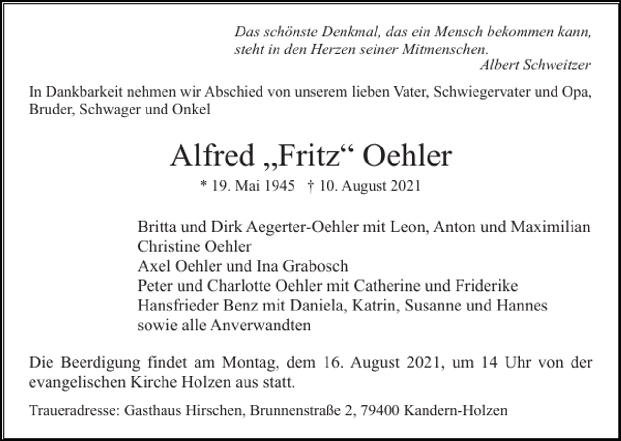 <p>Das schönste Denkmal, das ein Mensch bekommen kann,<br />steht in den Herzen seiner Mitmenschen.<br />Albert Schweitzer<br />In Dankbarkeit nehmen wir Abschied von unserem lieben Vater, Schwiegervater und Opa,<br />Bruder, Schwager und Onkel</p><p>Alfred „Fritz“ Oehler<br />* 19. Mai 1945 † 10. August 2021</p><p>Britta und Dirk Aegerter-Oehler mit Leon, Anton und Maximilian<br />Christine Oehler<br />Axel Oehler und Ina Grabosch<br />Peter und Charlotte Oehler mit Catherine und Friderike<br />Hansfrieder Benz mit Daniela, Katrin, Susanne und Hannes<br />sowie alle Anverwandten<br />Die Beerdigung findet am Montag, dem 16. August 2021, um 14 Uhr von der<br />evangelischen Kirche Holzen aus statt.<br />Traueradresse: Gasthaus Hirschen, Brunnenstraße 2, 79400 Kandern-Holzen</p>