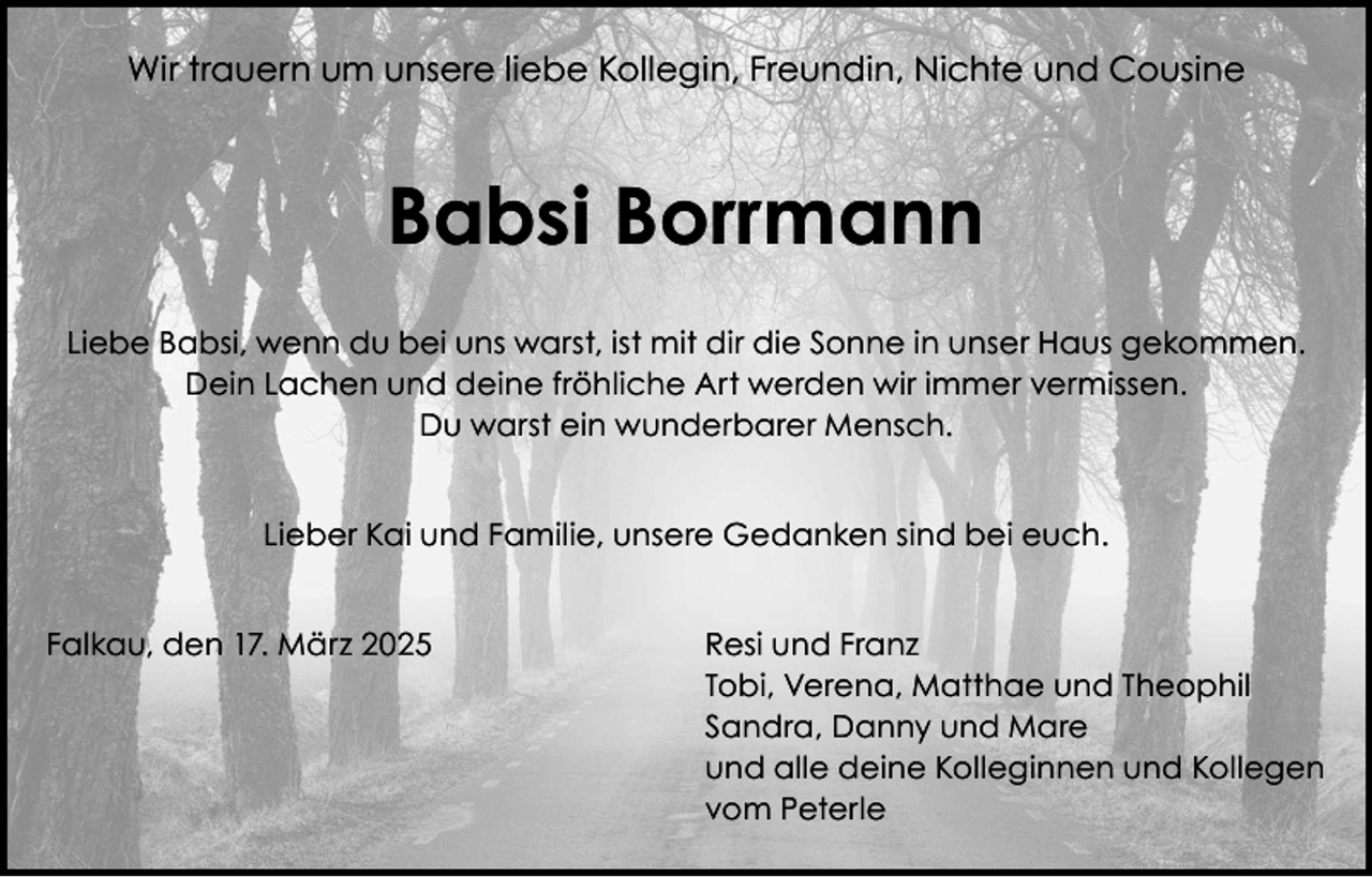 <p>Wir trauern um unsere liebe Kollegin, Freundin, Nichte und Cousine</p><p>Babsi Borrmann<br />Liebe Babsi, wenn du bei uns warst, ist mit dir die Sonne in unser Haus gekommen.<br />Dein Lachen und deine fröhliche Art werden wir immer vermissen.<br />Du warst ein wunderbarer Mensch.<br />Lieber Kai und Familie, unsere Gedanken sind bei euch.<br />Falkau, den 17. März 2025 Resi und Franz<br />Tobi, Verena, Matthae und Theophil<br />Sandra, Danny und Mare<br />und alle deine Kolleginnen und Kollegen<br />vom Peterle</p>