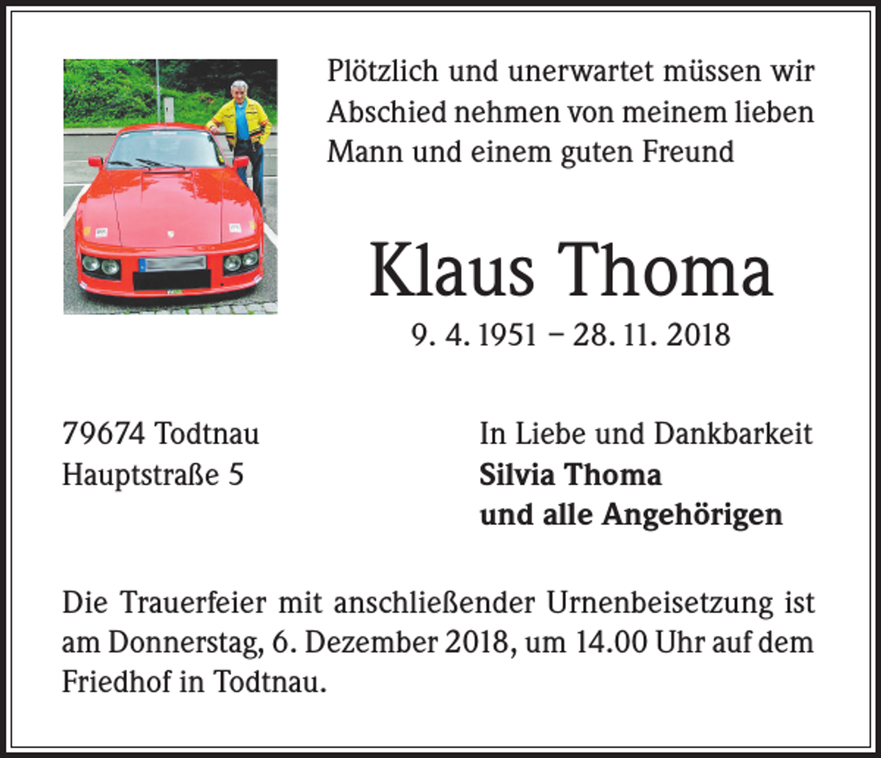 <p>Plötzlich und unerwartet müssen wir<br />Abschied nehmen von meinem lieben<br />Mann und einem guten Freund</p><p>Klaus Thoma<br />9. 4. 1951 – 28. 11. 2018</p><p>79674 Todtnau<br />Hauptstraße 5</p><p>In Liebe und Dankbarkeit<br />Silvia Thoma<br />und alle Angehörigen</p><p>Die Trauerfeier mit anschließender Urnenbeisetzung ist<br />am Donnerstag, 6. Dezember 2018, um 14.00 Uhr auf dem<br />Friedhof in Todtnau.</p>