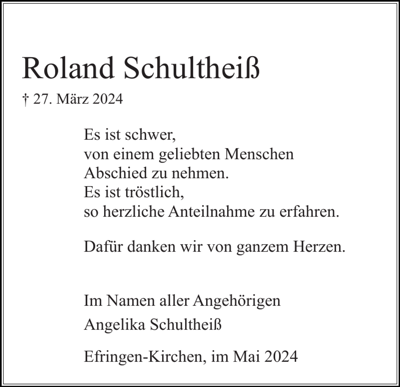 <p>Roland Schultheiß<br />† 27. März 2024</p><p>Es ist schwer,<br />von einem geliebten Menschen<br />Abschied zu nehmen.<br />Es ist tröstlich,<br />so herzliche Anteilnahme zu erfahren.<br />Dafür danken wir von ganzem Herzen.<br />Im Namen aller Angehörigen<br />Angelika Schultheiß<br />Efringen-Kirchen, im Mai 2024</p>
