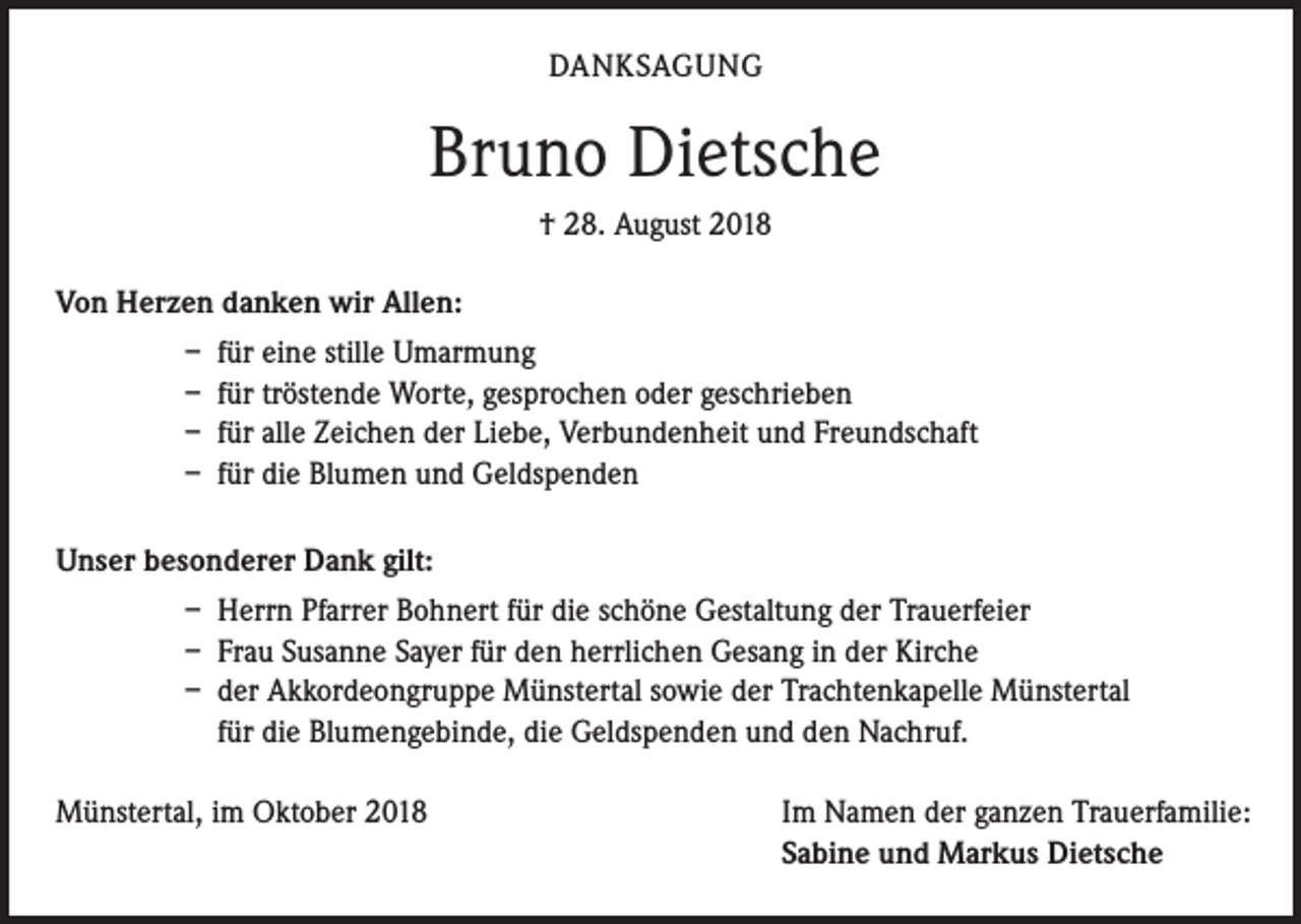 <p>DANKSAGUNG</p><p>Bruno Dietsche<br />† 28. August 2018<br />Von Herzen danken wir Allen:<br />– für eine stille Umarmung<br />– für tröstende Worte, gesprochen oder geschrieben<br />– für alle Zeichen der Liebe, Verbundenheit und Freundschaft<br />– für die Blumen und Geldspenden<br />Unser besonderer Dank gilt:<br />– Herrn Pfarrer Bohnert für die schöne Gestaltung der Trauerfeier<br />– Frau Susanne Sayer für den herrlichen Gesang in der Kirche<br />– der Akkordeongruppe Münstertal sowie der Trachtenkapelle Münstertal<br />für die Blumengebinde, die Geldspenden und den Nachruf.<br />Münstertal, im Oktober 2018</p><p>Im Namen der ganzen Trauerfamilie:<br />Sabine und Markus Dietsche</p>