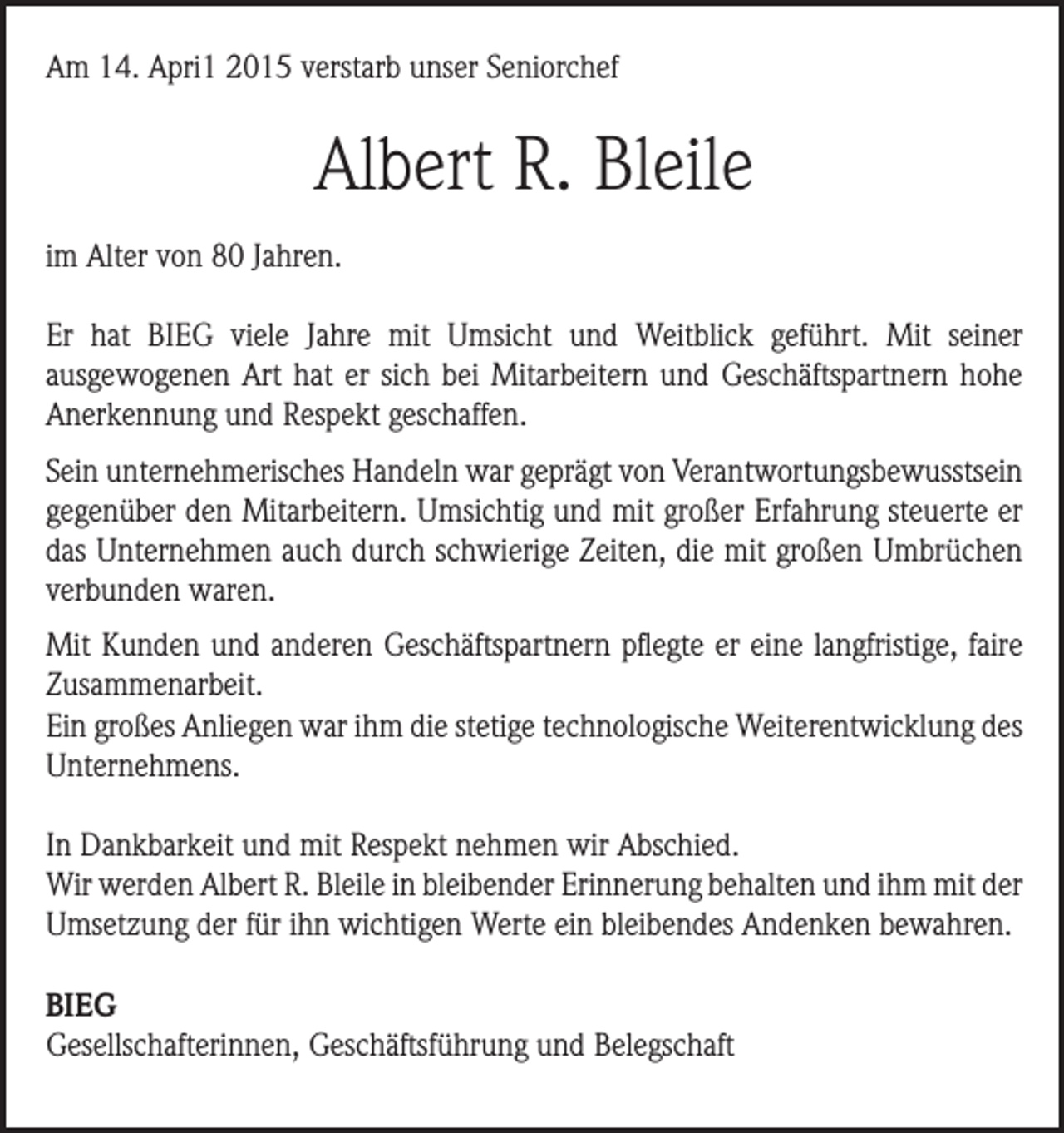 <p>Am 14. Apri1 2015 verstarb unser Seniorchef</p><p>Albert R. Bleile<br />im Alter von 80 Jahren.<br />Er hat BIEG viele Jahre mit Umsicht und Weitblick geführt. Mit seiner<br />ausgewogenen Art hat er sich bei Mitarbeitern und Geschäftspartnern hohe<br />Anerkennung und Respekt geschaffen.<br />Sein unternehmerisches Handeln war geprägt von Verantwortungsbewusstsein<br />gegenüber den Mitarbeitern. Umsichtig und mit großer Erfahrung steuerte er<br />das Unternehmen auch durch schwierige Zeiten, die mit großen Umbrüchen<br />verbunden waren.<br />Mit Kunden und anderen Geschäftspartnern pflegte er eine langfristige, faire<br />Zusammenarbeit.<br />Ein großes Anliegen war ihm die stetige technologische Weiterentwicklung des<br />Unternehmens.<br />In Dankbarkeit und mit Respekt nehmen wir Abschied.<br />Wir werden Albert R. Bleile in bleibender Erinnerung behalten und ihm mit der<br />Umsetzung der für ihn wichtigen Werte ein bleibendes Andenken bewahren.<br />BIEG<br />Gesellschafterinnen, Geschäftsführung und Belegschaft</p>