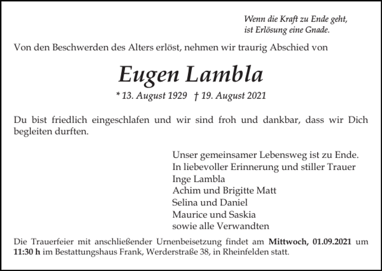 <p>Wenn die Kraft zu Ende geht,<br />ist Erlösung eine Gnade.</p><p>Von den Beschwerden des Alters erlöst, nehmen wir traurig Abschied von</p><p>Eugen Lambla<br />* 13. August 1929 † 19. August 2021<br />Du bist friedlich eingeschlafen und wir sind froh und dankbar, dass wir Dich<br />begleiten durften.<br />Unser gemeinsamer Lebensweg ist zu Ende.<br />In liebevoller Erinnerung und stiller Trauer<br />Inge Lambla<br />Achim und Brigitte Matt<br />Selina und Daniel<br />Maurice und Saskia<br />sowie alle Verwandten<br />Die Trauerfeier mit anschließender Urnenbeisetzung findet am Mittwoch, 01.09.2021 um<br />11:30 h im Bestattungshaus Frank, Werderstraße 38, in Rheinfelden statt.</p>