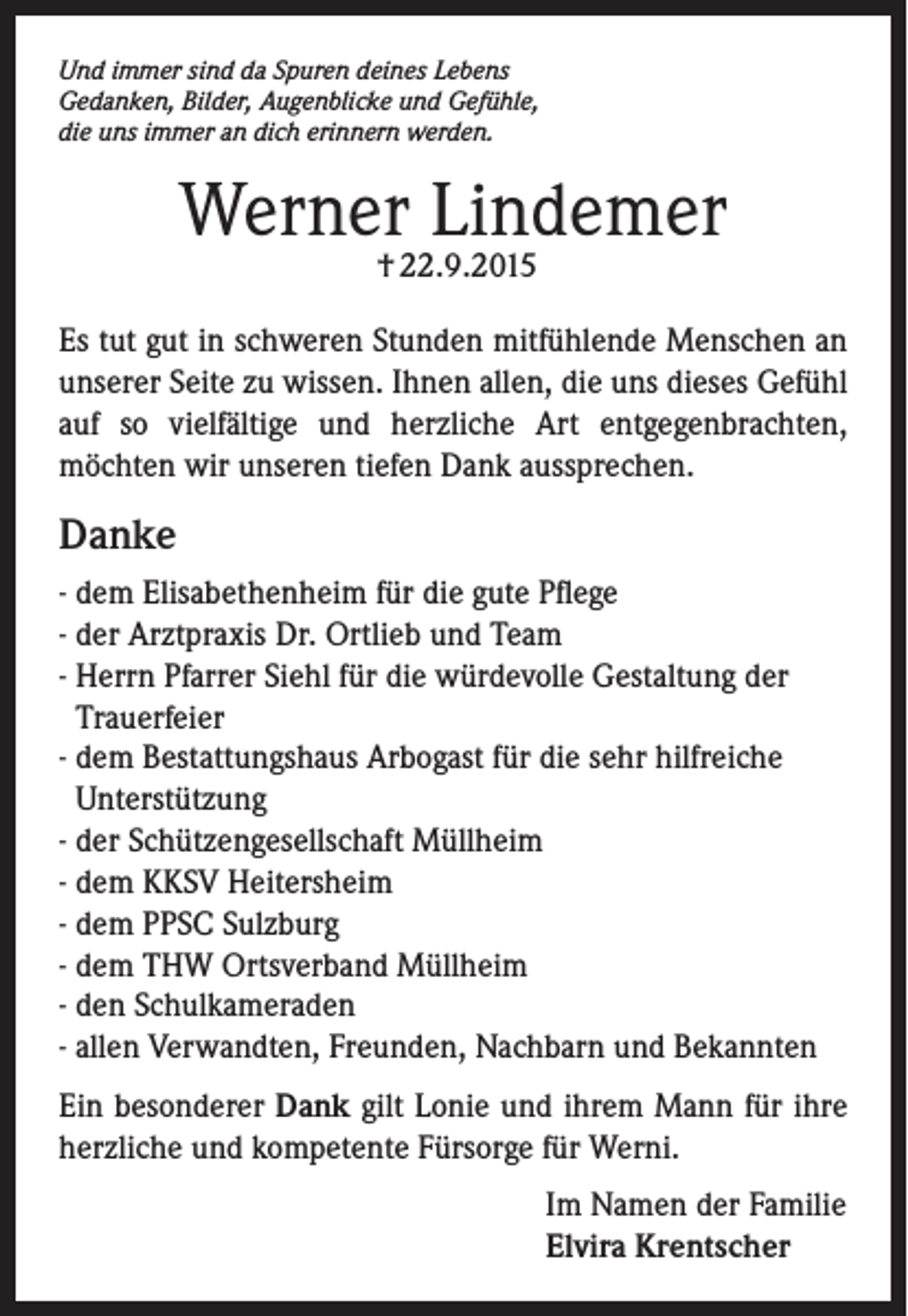 <p>Und immer sind da Spuren deines Lebens<br />Gedanken, Bilder, Augenblicke und Gefühle,<br />die uns immer an dich erinnern werden.</p><p>Werner Lindemer<br />† 22.9.2015</p><p>Es tut gut in schweren Stunden mitfühlende Menschen an<br />unserer Seite zu wissen. Ihnen allen, die uns dieses Gefühl<br />auf so vielfältige und herzliche Art entgegenbrachten,<br />möchten wir unseren tiefen Dank aussprechen.</p><p>Danke<br />- dem Elisabethenheim für die gute Pflege<br />- der Arztpraxis Dr. Ortlieb und Team<br />- Herrn Pfarrer Siehl für die würdevolle Gestaltung der<br />Trauerfeier<br />- dem Bestattungshaus Arbogast für die sehr hilfreiche<br />Unterstützung<br />- der Schützengesellschaft Müllheim<br />- dem KKSV Heitersheim<br />- dem PPSC Sulzburg<br />- dem THW Ortsverband Müllheim<br />- den Schulkameraden<br />- allen Verwandten, Freunden, Nachbarn und Bekannten<br />Ein besonderer Dank gilt Lonie und ihrem Mann für ihre<br />herzliche und kompetente Fürsorge für Werni.<br />Im Namen der Familie<br />Elvira Krentscher</p>