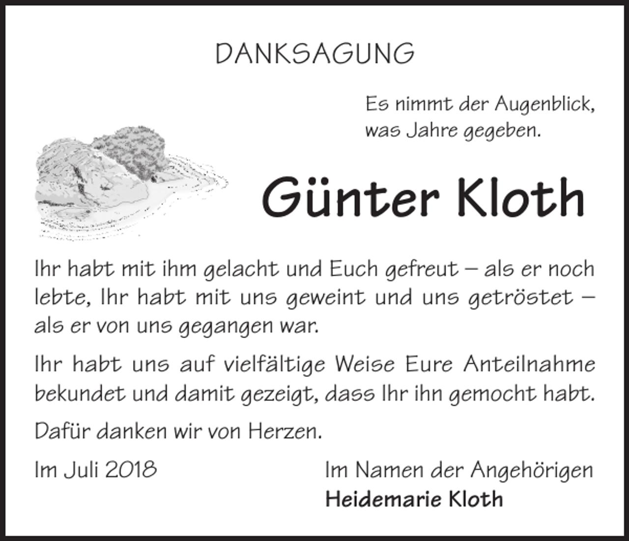 <p>DANKSAGUNG<br />Es nimmt der Augenblick,<br />was Jahre gegeben.</p><p>Günter Kloth<br />Ihr habt mit ihm gelacht und Euch gefreut – als er noch<br />lebte, Ihr habt mit uns geweint und uns getröstet –<br />als er von uns gegangen war.<br />Ihr habt uns auf vielfältige Weise Eure Anteilnahme<br />bekundet und damit gezeigt, dass Ihr ihn gemocht habt.<br />Dafür danken wir von Herzen.<br />Im Juli 2018</p><p>Im Namen der Angehörigen<br />Heidemarie Kloth</p>