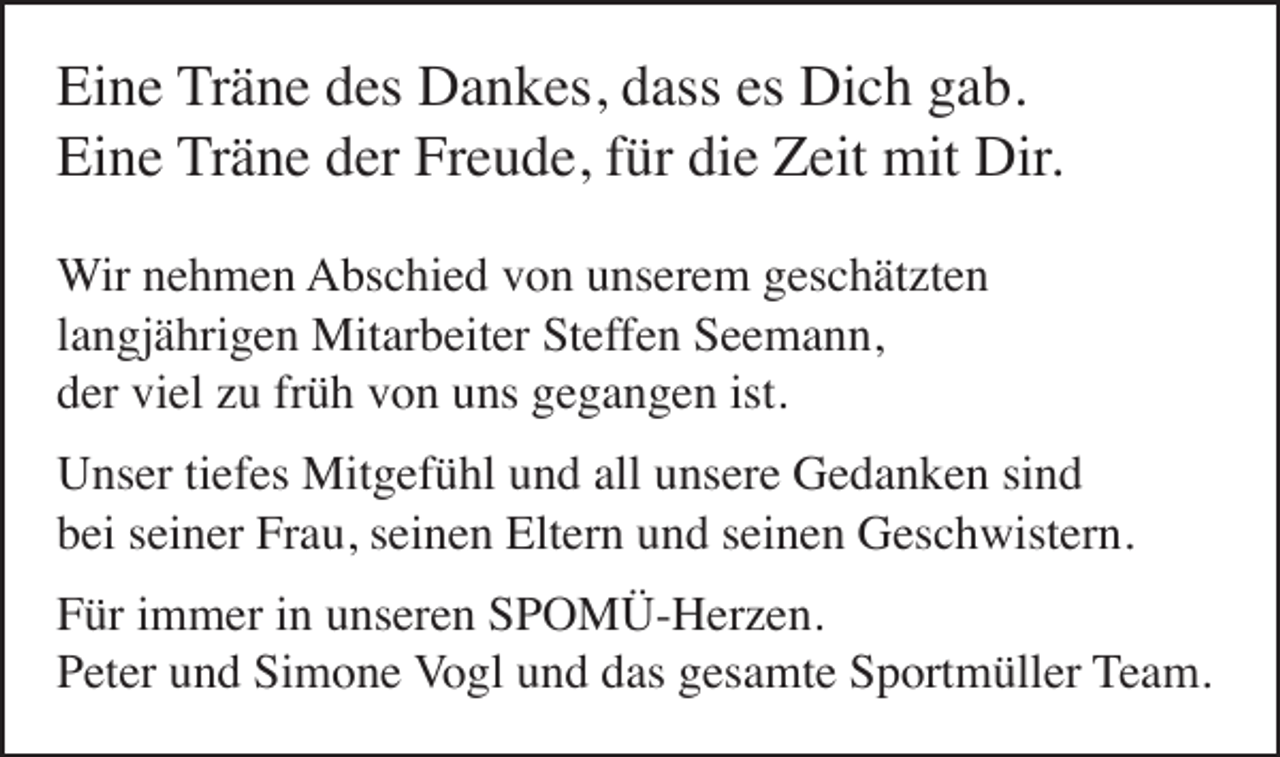 <p>Eine Träne des Dankes, dass es Dich gab.<br />Eine Träne der Freude, für die Zeit mit Dir.<br />Wir nehmen Abschied von unserem geschätzten<br />langjährigen Mitarbeiter Steffen Seemann,<br />der viel zu früh von uns gegangen ist.</p><p>Unser tiefes Mitgefühl und all unsere Gedanken sind<br />bei seiner Frau, seinen Eltern und seinen Geschwistern.</p><p>Für immer in unseren SPOMÜ-Herzen.<br />Peter und Simone Vogl und das gesamte Sportmüller Team.</p>