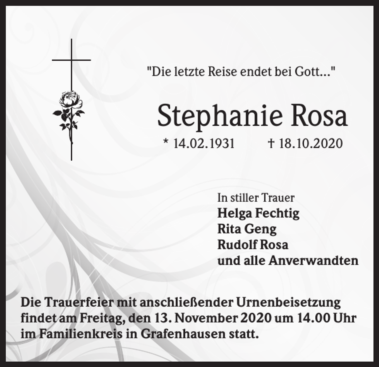<p>"Die letzte Reise endet bei Gott..."</p><p>Stephanie Rosa<br />* 14.02.1931</p><p>† 18.10.2020</p><p>In stiller Trauer</p><p>Helga Fechtig<br />Rita Geng<br />Rudolf Rosa<br />und alle Anverwandten<br />Die Trauerfeier mit anschließender Urnenbeisetzung<br />findet am Freitag, den 13. November 2020 um 14.00 Uhr<br />im Familienkreis in Grafenhausen statt.</p>