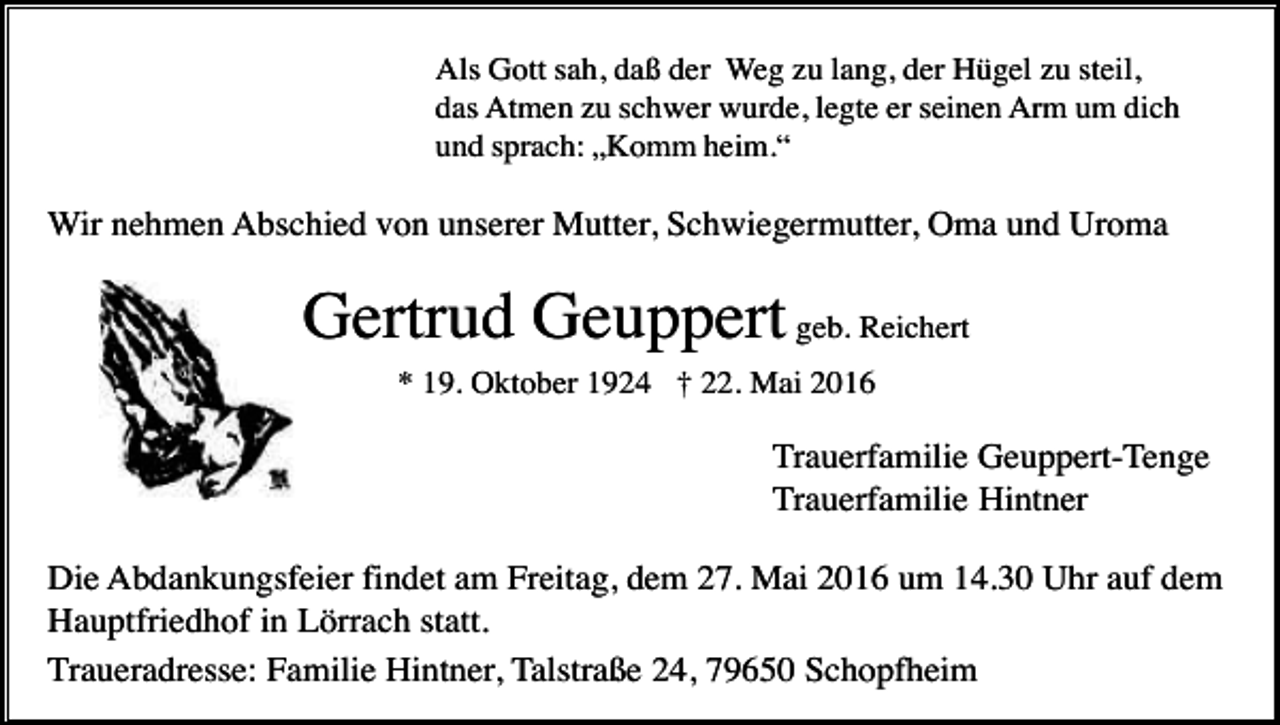 <p>Als Gott sah, daß der Weg zu lang, der Hügel zu steil,<br />das Atmen zu schwer wurde, legte er seinen Arm um dich<br />und sprach: „Komm heim.“</p><p>Wir nehmen Abschied von unserer Mutter, Schwiegermutter, Oma und Uroma</p><p>Gertrud Geuppert geb. Reichert<br />* 19. Oktober 1924 † 22. Mai 2016</p><p>Trauerfamilie Geuppert-Tenge<br />Trauerfamilie Hintner<br />Die Abdankungsfeier findet am Freitag, dem 27. Mai 2016 um 14.30 Uhr auf dem<br />Hauptfriedhof in Lörrach statt.<br />Traueradresse: Familie Hintner, Talstraße 24, 79650 Schopfheim</p>