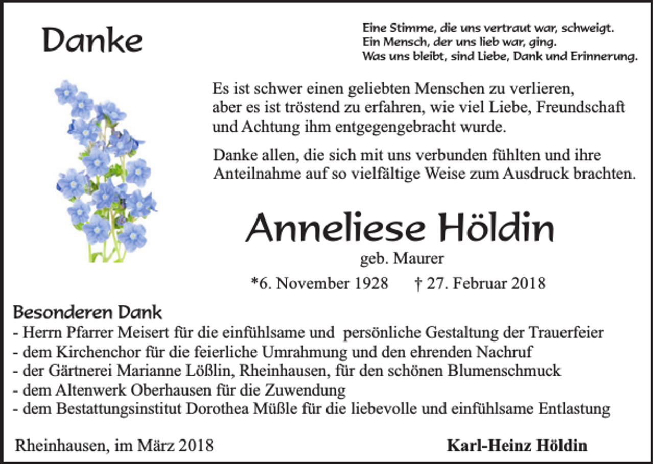 <p>DDanke<br />a nke</p><p>Eine<br />Ei<br />n e Sti<br />Stimme,<br />m m e, di<br />die<br />e uuns<br />n s vvertraut<br />e rt r a ut war,<br />w a r , schweigt.<br />s c h w ei gt.<br />Ei<br />n Mensch,<br />M e n s c h, dder<br />e r uuns<br />n s lilieb<br />e b war,<br />w a r , ging.<br />gi n g.<br />Ein<br />bleibt,<br />WWas<br />a s uns<br />u n s bl<br />ei bt, sisind<br />n d LiLiebe,<br />e b e, Dank<br />D a n k uund<br />n d EErinnerung.<br />ri n n e r u n g.</p><p>Es ist<br />Es<br />istsschwer<br />c h w er eieinen<br />n e n ggeliebten<br />eli e bt e n Menschen<br />M e ns c h e n zzu<br />u vverlieren,<br />erli er e n,<br />aaber<br />b er es<br />öst e n d zzuu erf<br />a hr e n, wie<br />wi e viel<br />vi el Liebe,<br />Li e b e, Freundschaft<br />Fr e u n ds c h aft<br />es ist<br />ist trtröstend<br />erfahren,<br />uund<br />n d AAchtung<br />c ht u n g i ihm<br />h m eentgegengebracht<br />nt g e g e n g e br a c ht wwurde.<br />ur d e.<br />D a n k e all<br />Danke<br />allen,<br />e n, didie<br />e sisich<br />c h mit<br />mit uuns<br />ns vverbunden<br />er b u n d e n f fühlten<br />ü hlt e n uund<br />n d i ihre<br />hr e<br />AAnteilnahme<br />nt eil n a h m e aauf<br />uf s so<br />o vivielfältige<br />elf älti g e WWeise<br />eis e zzum<br />u m AAusdruck<br />us dr u c k brbrachten.<br />a c ht e n.</p><p>AAnneliese<br />n n eli e s e Höldin<br />H öl di n<br />g e b. Maurer<br />geb.<br />M a ur er<br />**6.<br />6 . November<br />No v e m b e r 1928<br />19 2 8<br />†† 227.<br />7 . Februar<br />Fe b ru a r 2018<br />20 1 8</p><p>BBesonderen<br />e s o n d e r e n Dank<br />Dank<br />-- Herrn<br />He rrn Pfarrer<br />P fa rre r Meisert<br />Me ise rt für<br />fü r die<br />die eeinfühlsame<br />in fü h lsa m e und<br />u n d ppersönliche<br />e rsö n lic h e Gestaltung<br />G e sta ltu n g dder<br />e r TTrauerfeier<br />ra u e rfe ie r<br />fürr die<br />-- dem<br />de m KKirchenchor<br />irc h e n c h o r fü<br />die ffeierliche<br />e ie rlic h e Umrahmung<br />U m ra h m u n g uund<br />n d dden<br />e n eehrenden<br />h re n d e n Nachruf<br />N a c h ru f<br />de r Gärtnerei<br />Gä rtn e re i Marianne<br />Ma ria n n e Lößlin,<br />L ö ß lin , Rheinhausen,<br />Rh e in h a u se n , für<br />fü r den<br />de n sschönen<br />c h ö n e n Blumenschmuck<br />B lu m e n sc h m u c k<br />-- der<br />-- dem<br />de m AAltenwerk<br />lte n w e rk Oberhausen<br />O b e rh a u se n ffür<br />ü r die<br />die Zuwendung<br />Zu w en d u n g<br />de m BBestattungsinstitut<br />e sta ttu n g sin stitu t Dorothea<br />Do ro th e a Müßle<br />M ü ß le ffür<br />ü r die<br />die lliebevolle<br />ie b e v o lle und<br />u n d eeinfühlsame<br />in fü h lsa m e Entlastung<br />E n tla stu n g<br />-- dem<br />Rheinhausen,<br />R h ei n h a us e n, im<br />i m März<br />M är z</p><p>Karl-Heinz<br />K a rl- H ei n z HHöldin<br />öl di n</p>