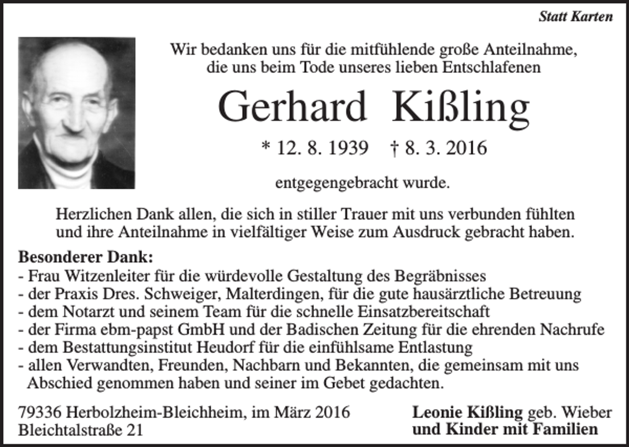 <p>Statt Karten</p><p>Wir bedanken uns für die mitfühlende große Anteilnahme,<br />die uns beim Tode unseres lieben Entschlafenen</p><p>Gerhard Kißling<br />* 12. 8. 1939</p><p>† 8. 3. 2016</p><p>entgegengebracht wurde.<br />Herzlichen Dank allen, die sich in stiller Trauer mit uns verbunden fühlten<br />und ihre Anteilnahme in vielfältiger Weise zum Ausdruck gebracht haben.<br />Besonderer Dank:<br />- Frau Witzenleiter für die würdevolle Gestaltung des Begräbnisses<br />- der Praxis Dres. Schweiger, Malterdingen, für die gute hausärztliche Betreuung<br />- dem Notarzt und seinem Team für die schnelle Einsatzbereitschaft<br />- der Firma ebm-papst GmbH und der Badischen Zeitung für die ehrenden Nachrufe<br />- dem Bestattungsinstitut Heudorf für die einfühlsame Entlastung<br />- allen Verwandten, Freunden, Nachbarn und Bekannten, die gemeinsam mit uns<br />Abschied genommen haben und seiner im Gebet gedachten.<br />79336 Herbolzheim-Bleichheim, im März 2016<br />Bleichtalstraße 21</p><p>Leonie Kißling geb. Wieber<br />und Kinder mit Familien</p>