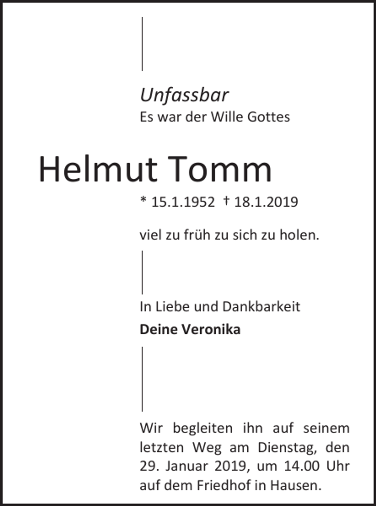 <p>Unfassbar<br />Es war der Wille Gottes</p><p>Helmut Tomm<br />* 15.1.1952 † 18.1.2019<br />viel u früh u sich u holen.</p><p>In Liebe und Dankbarkeit<br />Deine Veronika</p><p>Wir begleiten ihn auf seinem<br />let ten Weg am Dienstag, den<br />29. Januar 2019, um 14.00 Uhr<br />auf dem Friedhof in Hausen.</p>