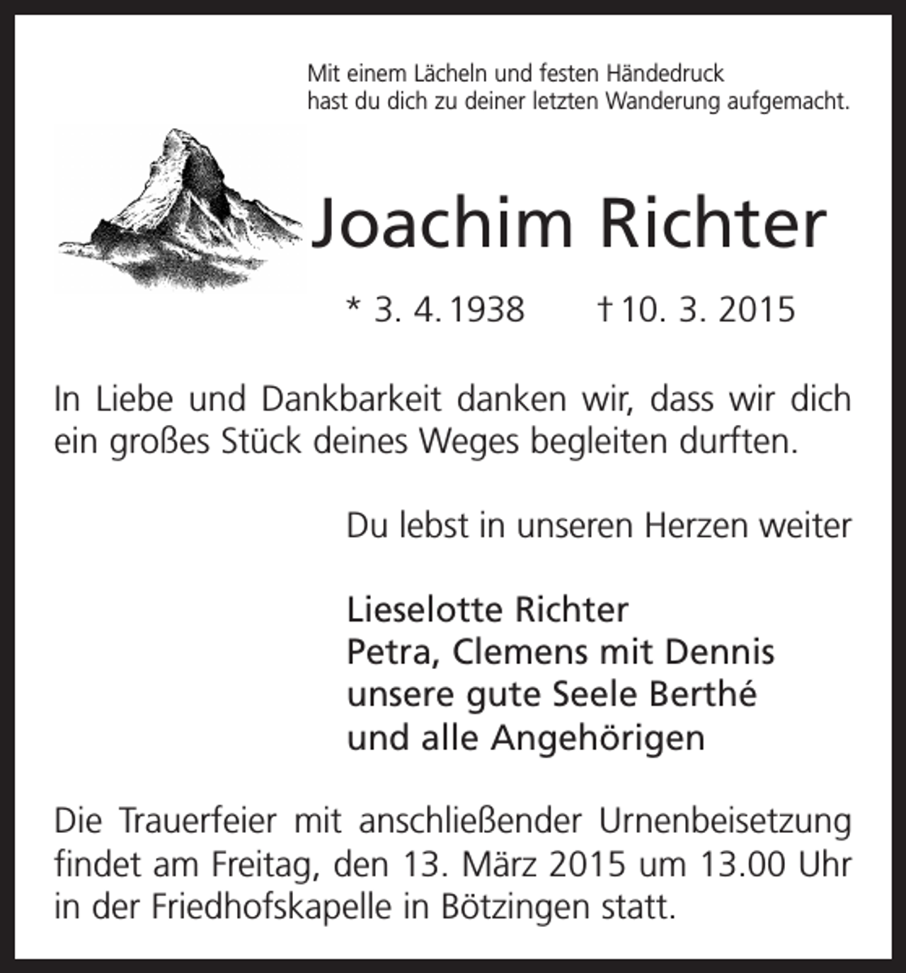<p>Mit einem Lächeln und festen Händedruck<br />hast du dich zu deiner letzten Wanderung aufgemacht.</p><p>Joachim Richter<br />* 3. 4. 1938 † 10. 3. 2015<br />In Liebe und Dankbarkeit danken wir, dass wir dich<br />ein großes Stück deines Weges begleiten durften.<br />Du lebst in unseren Herzen weiter<br />Lieselotte Richter<br />Petra, Clemens mit Dennis<br />unsere gute Seele Berthé<br />und alle Angehörigen<br />Die Trauerfeier mit anschließender Urnenbeisetzung<br />­findet am Freitag, den 13. März 2015 um 13.00 Uhr<br />in der Friedhofskapelle in Bötzingen statt.</p>