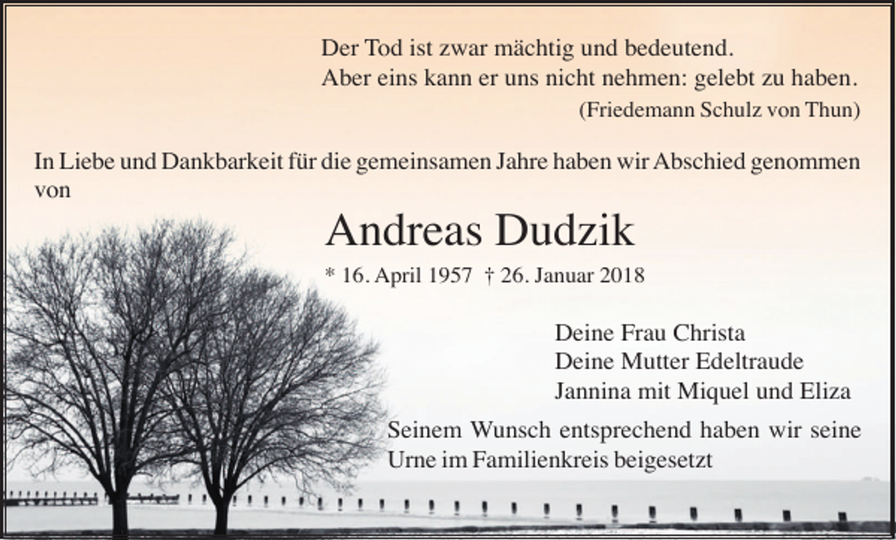 <p>Der Tod ist zwar mächtig und bedeutend.<br />Aber eins kann er uns nicht nehmen: gelebt zu haben.<br />(Friedemann Schulz von Thun)</p><p>In Liebe und Dankbarkeit für die gemeinsamen Jahre haben wir Abschied genommen<br />von</p><p>Andreas Dudzik<br />* 16. April 1957 † 26. Januar 2018</p><p>Deine Frau Christa<br />Deine Mutter Edeltraude<br />Jannina mit Miquel und Eliza<br />Seinem Wunsch entsprechend haben wir seine<br />Urne im Familienkreis beigesetzt</p>