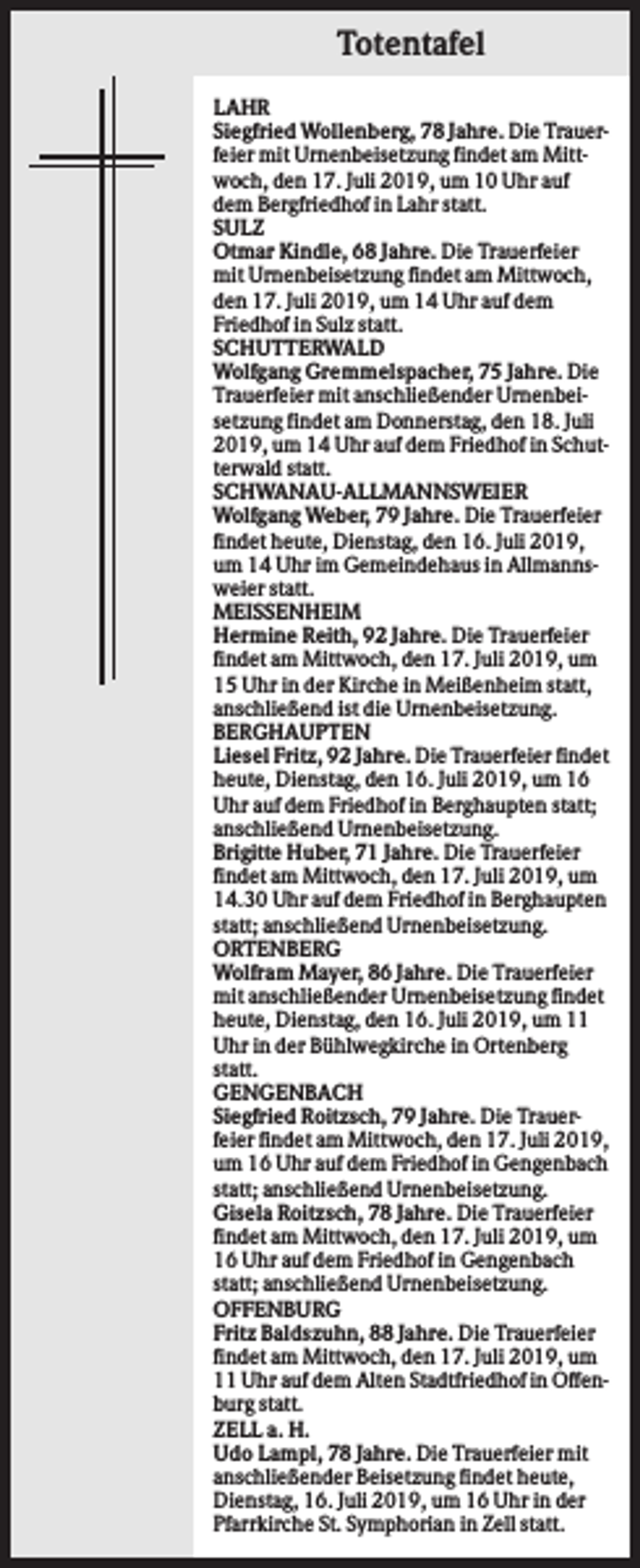 <p>Totentafel<br />LAHR<br />Siegfried Wollenberg, 78 Jahre. Die Trauerfeier mit Urnenbeisetzung findet am Mittwoch, den 17. Juli 2019, um 10 Uhr auf<br />dem Bergfriedhof in Lahr statt.<br />SULZ<br />Otmar Kindle, 68 Jahre. Die Trauerfeier<br />mit Urnenbeisetzung findet am Mittwoch,<br />den 17. Juli 2019, um 14 Uhr auf dem<br />Friedhof in Sulz statt.<br />SCHUTTERWALD<br />Wolfgang Gremmelspacher, 75 Jahre. Die<br />Trauerfeier mit anschließender Urnenbeisetzung findet am Donnerstag, den 18. Juli<br />2019, um 14 Uhr auf dem Friedhof in Schutterwald statt.<br />SCHWANAU-ALLMANNSWEIER<br />Wolfgang Weber, 79 Jahre. Die Trauerfeier<br />findet heute, Dienstag, den 16. Juli 2019,<br />um 14 Uhr im Gemeindehaus in Allmannsweier statt.<br />MEISSENHEIM<br />Hermine Reith, 92 Jahre. Die Trauerfeier<br />findet am Mittwoch, den 17. Juli 2019, um<br />15 Uhr in der Kirche in Meißenheim statt,<br />anschließend ist die Urnenbeisetzung.<br />BERGHAUPTEN<br />Liesel Fritz, 92 Jahre. Die Trauerfeier findet<br />heute, Dienstag, den 16. Juli 2019, um 16<br />Uhr auf dem Friedhof in Berghaupten statt;<br />anschließend Urnenbeisetzung.<br />Brigitte Huber, 71 Jahre. Die Trauerfeier<br />findet am Mittwoch, den 17. Juli 2019, um<br />14.30 Uhr auf dem Friedhof in Berghaupten<br />statt; anschließend Urnenbeisetzung.<br />ORTENBERG<br />Wolfram Mayer, 86 Jahre. Die Trauerfeier<br />mit anschließender Urnenbeisetzung findet<br />heute, Dienstag, den 16. Juli 2019, um 11<br />Uhr in der Bühlwegkirche in Ortenberg<br />statt.<br />GENGENBACH<br />Siegfried Roitzsch, 79 Jahre. Die Trauerfeier findet am Mittwoch, den 17. Juli 2019,<br />um 16 Uhr auf dem Friedhof in Gengenbach<br />statt; anschließend Urnenbeisetzung.<br />Gisela Roitzsch, 78 Jahre. Die Trauerfeier<br />findet am Mittwoch, den 17. Juli 2019, um<br />16 Uhr auf dem Friedhof in Gengenbach<br />statt; anschließend Urnenbeisetzung.<br />OFFENBURG<br />Fritz Baldszuhn, 88 Jahre. Die Trauerfeier<br />findet am Mittwoch, den 17. Juli 2019, um<br />11 Uhr auf dem Alten Stadtfriedhof in Offenburg statt.<br />ZELL a. H.<br />Udo Lampl, 78 Jahre. Die Trauerfeier mit<br />anschließender Beisetzung findet heute,<br />Dienstag, 16. Juli 2019, um 16 Uhr in der<br />Pfarrkirche St. Symphorian in Zell statt.</p>