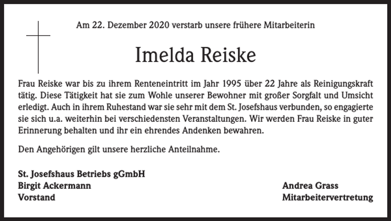 <p>Am 22. Dezember 2020 verstarb unsere frühere Mitarbeiterin</p><p>Imelda Reiske<br />Frau Reiske war bis zu ihrem Renteneintritt im Jahr 1995 über 22 Jahre als Reinigungskraft<br />tätig. Diese Tätigkeit hat sie zum Wohle unserer Bewohner mit großer Sorgfalt und Umsicht<br />erledigt. Auch in ihrem Ruhestand war sie sehr mit dem St. Josefshaus verbunden, so engagierte<br />sie sich u.a. weiterhin bei verschiedensten Veranstaltungen. Wir werden Frau Reiske in guter<br />Erinnerung behalten und ihr ein ehrendes Andenken bewahren.<br />Den Angehörigen gilt unsere herzliche Anteilnahme.<br />St. Josefshaus Betriebs gGmbH<br />Birgit Ackermann<br />Vorstand</p><p>Andrea Grass<br />Mitarbeitervertretung</p>