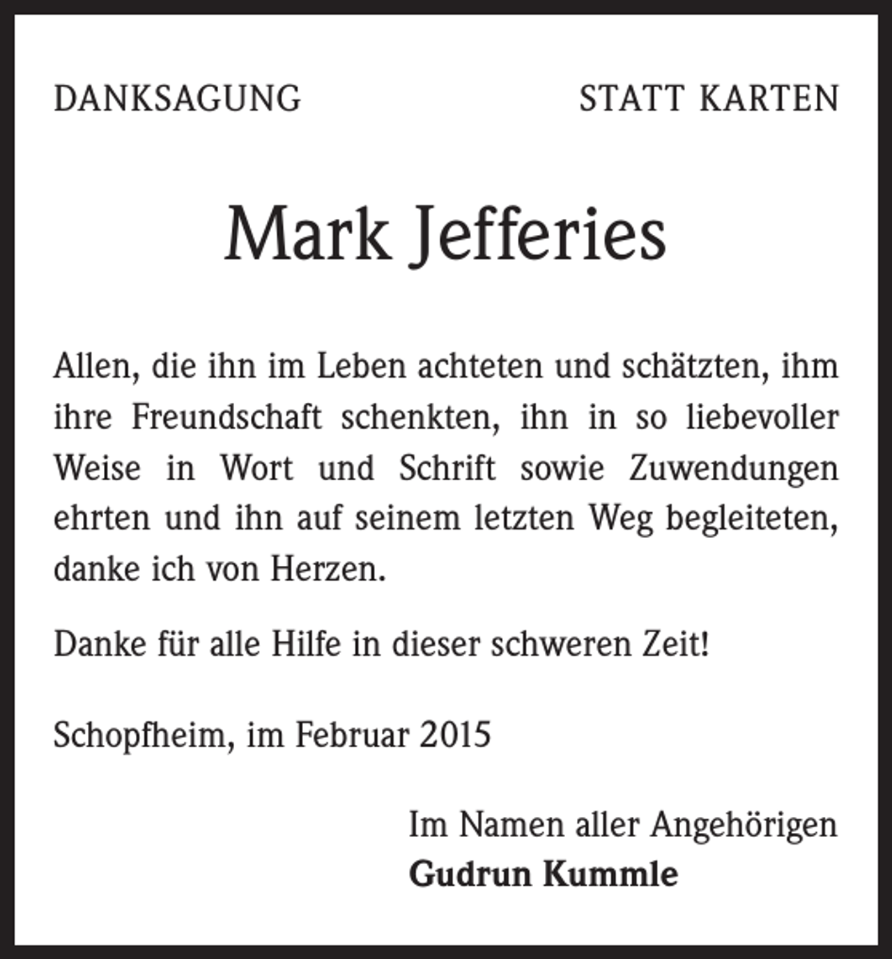 <p>DANKSAGUNG</p><p>STATT KARTEN</p><p>Mark Jefferies<br />Allen, die ihn im Leben achteten und schätzten, ihm<br />ihre Freundschaft schenkten, ihn in so liebevoller<br />Weise in Wort und Schrift sowie Zuwendungen ­<br />ehrten und ihn auf seinem letzten Weg begleiteten,<br />danke ich von Herzen.<br />Danke für alle Hilfe in dieser schweren Zeit!<br />Schopfheim, im Februar 2015</p><p>Im Namen aller Angehörigen<br />Gudrun Kummle</p>