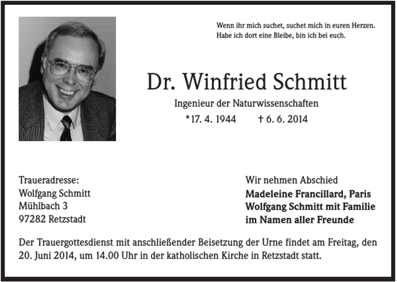 <p>Wenn ihr mich suchet, suchet mich in euren Herzen.<br />Habe ich dort eine Bleibe, bin ich bei euch.</p><p>Dr. Winfried Schmitt<br />Ingenieur der Naturwissenschaften<br />*17. 4. 1944<br />† 6. 6. 2014</p><p>Traueradresse:<br />Wolfgang Schmitt<br />Mühlbach 3<br />97282 Retzstadt</p><p>Wir nehmen Abschied<br />Madeleine Francillard, Paris<br />Wolfgang Schmitt mit Familie<br />im Namen aller Freunde</p><p>Der Trauergottesdienst mit anschließender Beisetzung der Urne findet am Freitag, den<br />20. Juni 2014, um 14.00 Uhr in der katholischen Kirche in Retzstadt statt.</p>