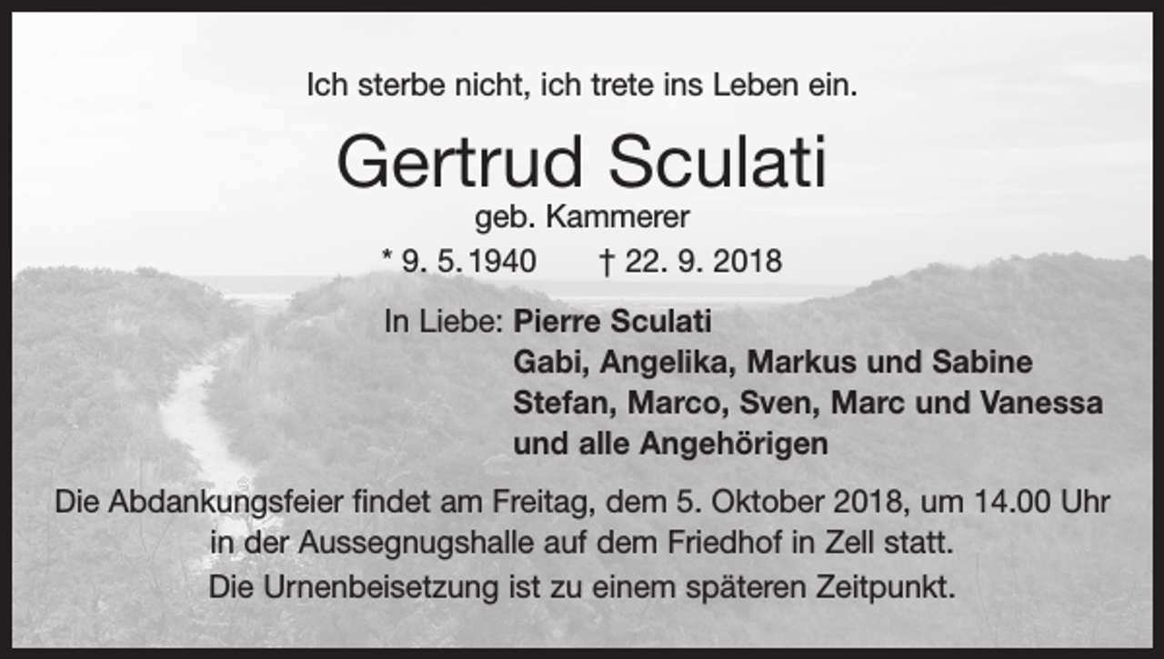 <p>Ich sterbe nicht, ich trete ins Leben ein.</p><p>Gertrud Sculati<br />geb. Kammerer<br />* 9. 5. 1940 † 22. 9. 2018</p><p>In Liebe: P<br />ierre Sculati<br />Gabi, Angelika, Markus und Sabine<br />Stefan, Marco, Sven, Marc und Vanessa<br />und alle Angehörigen<br />Die Abdankungsfeier findet am Freitag, dem 5. Oktober 2018, um 14.00 Uhr<br />in der Aussegnugshalle auf dem Friedhof in Zell statt.<br />Die Urnenbeisetzung ist zu einem späteren Zeitpunkt.</p>