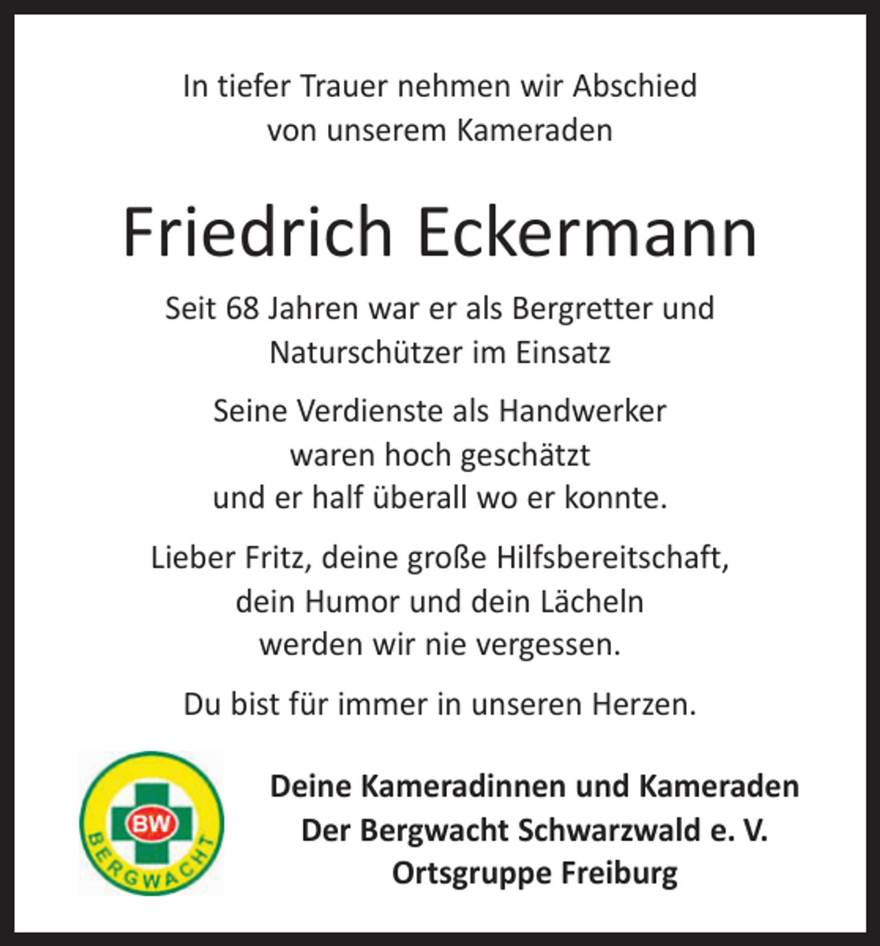 <p>In tiefer Trauer nehmen wir Abschied<br />von unserem Kameraden</p><p>Friedrich Eckermann<br />Seit 68 Jahren war er als Bergretter und<br />Naturschützer im Einsatz<br />Seine Verdienste als Handwerker<br />waren hoch geschätzt<br />und er half überall wo er konnte.<br />Lieber Fritz, deine große Hilfsbereitschaft,<br />dein Humor und dein Lächeln<br />werden wir nie vergessen.<br />Du bist für immer in unseren Herzen.<br />Deine Kameradinnen und Kameraden<br />Der Bergwacht Schwarzwald e. V.<br />Ortsgruppe Freiburg</p>