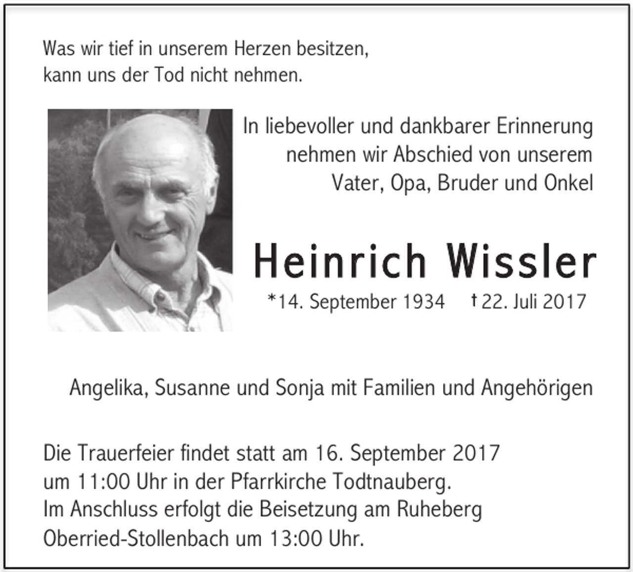 <p>Was wir tief in unserem Herzen besitzen,<br />kann uns der Tod nicht nehmen.</p><p>In liebevoller und dankbarer Erinnerung<br />nehmen wir Abschied von unserem<br />Vater, Opa, Bruder und Onkel</p><p>Heinric h Wissler<br />*14. September 1934</p><p>† 22.</p><p>Juli 2017</p><p>Angelika, Susanne und Sonja mit Familien und Angehörigen<br />Die Trauerfeier findet statt am 16. September 2017<br />um 11:00 Uhr in der Pfarrkirche Todtnauberg.<br />Im Anschluss erfolgt die Beisetzung am Ruheberg<br />Oberried-Stollenbach um 13:00 Uhr.</p>