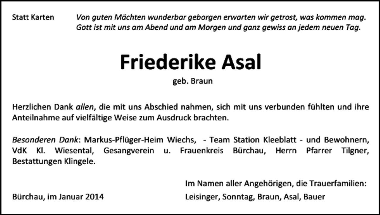 <p>Statt Karten</p><p>Von guten Mächten wunderbar geborgen erwarten wir getrost, was kommen mag.<br />Gott ist mit uns am Abend und am Morgen und ganz gewiss an jedem neuen Tag.</p><p>Friederike Asal<br />geb. Braun</p><p>Herzlichen Dank allen, die mit uns Abschied nahmen, sich mit uns verbunden fühlten und ihre<br />Anteilnahme auf vielfältige Weise zum Ausdruck brachten.<br />Besonderen Dank: Markus-Pflüger-Heim Wiechs, - Team Station Kleeblatt - und Bewohnern,<br />VdK Kl. Wiesental, Gesangverein u. Frauenkreis Bürchau, Herrn Pfarrer Tilgner,<br />Bestattungen Klingele.</p><p>Bürchau, im Januar 2014</p><p>Im Namen aller Angehörigen, die Trauerfamilien:<br />Leisinger, Sonntag, Braun, Asal, Bauer</p>