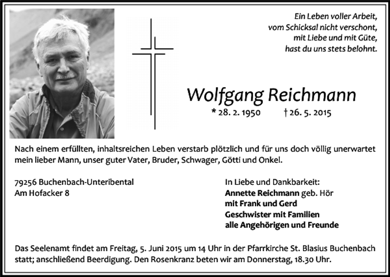 <p>Ein Leben voller Arbeit,<br />vom Schicksal nicht verschont,<br />mit Liebe und mit Güte,<br />hast du uns stets belohnt.</p><p>Wolfgang Reichmann<br />* 28. 2. 1950</p><p>† 26. 5. 2015</p><p>Nach einem erfüllten, inhaltsreichen Leben verstarb plötzlich und für uns doch völlig unerwartet<br />mein lieber Mann, unser guter Vater, Bruder, Schwager, Götti und Onkel.<br />79256 Buchenbach-Unteribental<br />Am Hofacker 8</p><p>In Liebe und Dankbarkeit:<br />Annette Reichmann geb. Hör<br />mit Frank und Gerd<br />Geschwister mit Familien<br />alle Angehörigen und Freunde</p><p>Das Seelenamt findet am Freitag, 5. Juni 2015 um 14 Uhr in der Pfarrkirche St. Blasius Buchenbach<br />statt; anschließend Beerdigung. Den Rosenkranz beten wir am Donnerstag, 18.30 Uhr.</p>