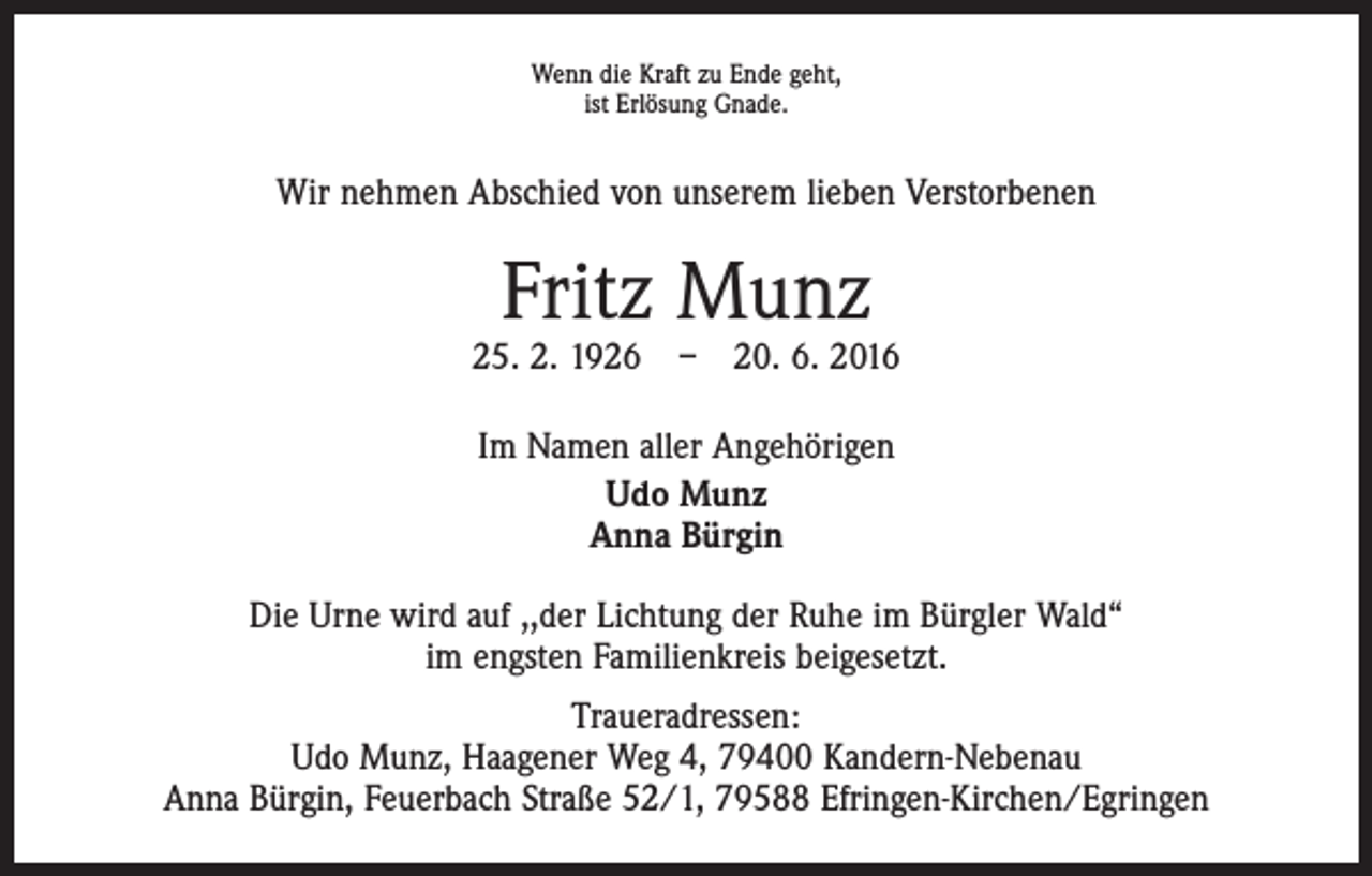 <p>Wenn die Kraft zu Ende geht,<br />ist Erlösung Gnade.</p><p>Wir nehmen Abschied von unserem lieben Verstorbenen</p><p>Fritz Munz</p><p>25. 2. 1926 – 20. 6. 2016<br />Im Namen aller Angehörigen<br />Udo Munz<br />Anna Bürgin<br />Die Urne wird auf ,,der Lichtung der Ruhe im Bürgler Wald“<br />im engsten Familienkreis beigesetzt.<br />Traueradressen:<br />Udo Munz, Haagener Weg 4, 79400 Kandern-Nebenau<br />Anna Bürgin, Feuerbach Straße 52/1, 79588 Efringen-Kirchen/Egringen</p>