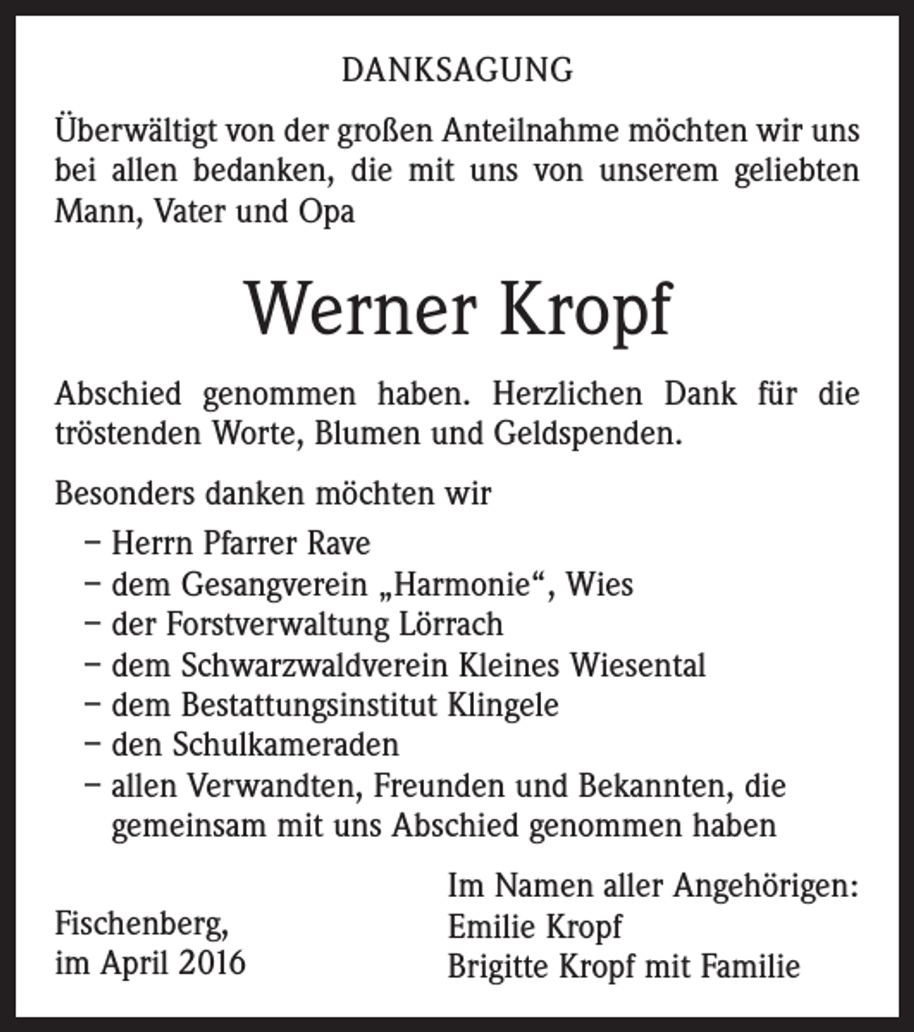 <p>DANKSAGUNG<br />Überwältigt von der großen Anteilnahme möchten wir uns<br />bei allen bedanken, die mit uns von unserem geliebten<br />Mann, Vater und Opa</p><p>Werner Kropf<br />Abschied genommen haben. Herzlichen Dank für die<br />tröstenden Worte, Blumen und Geldspenden.<br />Besonders danken möchten wir<br />– Herrn Pfarrer Rave<br />– dem Gesangverein „Harmonie“, Wies<br />– der Forstverwaltung Lörrach<br />– dem Schwarzwaldverein Kleines Wiesental<br />– dem Bestattungsinstitut Klingele<br />– den Schulkameraden<br />– allen Verwandten, Freunden und Bekannten, die<br />gemeinsam mit uns Abschied genommen haben<br />Fischenberg,<br />im April 2016</p><p>Im Namen aller Angehörigen:<br />Emilie Kropf<br />Brigitte Kropf mit Familie</p>