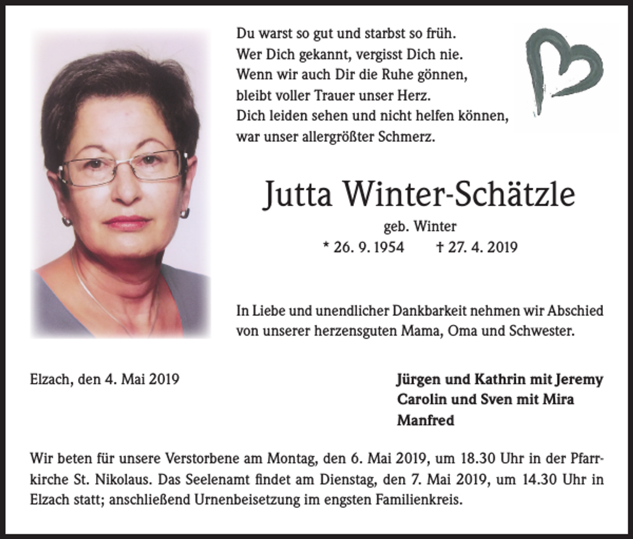 <p>Du warst so gut und starbst so früh.<br />Wer Dich gekannt, vergisst Dich nie.<br />Wenn wir auch Dir die Ruhe gönnen,<br />bleibt voller Trauer unser Herz.<br />Dich leiden sehen und nicht helfen können,<br />war unser allergrößter Schmerz.</p><p>Jutta Winter-Schätzle<br />geb. Winter<br />* 26. 9. 1954<br />† 27. 4. 2019</p><p>In Liebe und unendlicher Dankbarkeit nehmen wir Abschied<br />von unserer herzensguten Mama, Oma und Schwester.<br />Elzach, den 4. Mai 2019</p><p>Jürgen und Kathrin mit Jeremy<br />Carolin und Sven mit Mira<br />Manfred</p><p>Wir beten für unsere Verstorbene am Montag, den 6. Mai 2019, um 18.30 Uhr in der Pfarrkirche St. Nikolaus. Das Seelenamt findet am Dienstag, den 7. Mai 2019, um 14.30 Uhr in<br />Elzach statt; anschließend Urnenbeisetzung im engsten Familienkreis.</p>